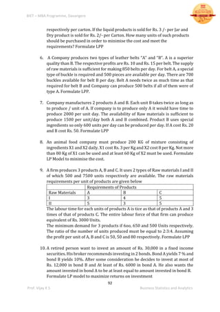 BIET – MBA Programme, Davangere
92
Prof. Vijay K S Business Statistics and Analytics
respectively per carton. If the liquid products is sold for Rs. 3 /- per Jar and
Dry product is sold for Rs. 2/- per Carton. How many units of such products
should be purchased in order to minimise the cost and meet the
requirements? Formulate LPP
6. A Company produces two types of leather belts “A” and “B”. A is a superior
quality than B. The respective profits are Rs. 10 and Rs. 15 per belt. The supply
of raw materials is sufficient for making 850 belts per day. For belt A, a special
type of buckle is required and 500 pieces are available per day. There are 700
buckles available for belt B per day. Belt A needs twice as much time as that
required for belt B and Company can produce 500 belts if all of them were of
type A. Formulate LPP.
7. Company manufactures 2 products A and B. Each unit B takes twice as long as
to produce / unit of A. If company is to produce only A it would have time to
produce 2000 per unit day. The availability of Raw materials is sufficient to
produce 1500 per unit/day both A and B combined. Product B uses special
ingredients so only 600 units per day can be produced per day. If A cost Rs. 20
and B cost Rs. 50. Formulate LPP
8. An animal food company must produce 200 KG of mixture consisting of
ingredients X1 and X2 daily. X1 cost Rs. 3 per Kg and X2 cost 8 per Kg. Not more
than 80 Kg of X1 can be used and at least 60 Kg of X2 must be used. Formulate
LP Model to minimise the cost.
9. A firm produces 3 products A, B and C. It uses 2 types of Raw materials I and II
of which 500 and 7500 units respectively are available. The raw materials
requirements per unit of products are given below
Requirements of Products
Raw Materials A B C
I 3 4 5
II 5 3 5
The labour time for each units of products A is tice as that of products A and 3
times of that of products C. The entire labour force of that firm can produce
equivalent of Rs. 3000 Units.
The minimum demand for 3 products if 6oo, 650 and 500 Units respectively.
The ratio of the number of units produced must be equal to 2:3:4. Assuming
the profit per unit of A, B and C is 50, 50 and 80 respectively. Formulate LPP
10. A retired person want to invest an amount of Rs. 30,000 in a fixed income
securities. His broker recommends investing in 2 bonds. Bond A yields 7 % and
bond B yields 10%. After some consideration he decides to invest at most of
Rs. 12,000 in bond B and At least of Rs. 6000 in bond A. He also wants the
amount invested in bond A to be at least equal to amount invested in bond B.
Formulate LP model to maximize returns on investment
 