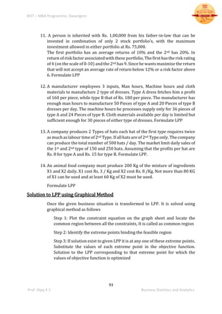 BIET – MBA Programme, Davangere
93
Prof. Vijay K S Business Statistics and Analytics
11. A person is inherited with Rs. 1,00,000 from his father-in-law that can be
invested in combination of only 2 stock portfolio’s, with the maximum
investment allowed in either portfolio at Rs. 75,000.
The first portfolio has an average returns of 10% and the 2nd has 20%. In
return of risk factor associated with these portfolio, The first has the risk rating
of 4 (on the scale of 0-10) and the 2nd has 9. Since he wants maximise the return
that will not accept an average rate of return below 12% or a risk factor above
6. Formulate LPP
12. A manufacturer employees 3 inputs, Man hours, Machine hours and cloth
materials to manufacture 2 type of dresses. Type A dress fetches him a profit
of 160 per piece, while type B that of Rs. 180 per piece. The manufacturer has
enough man hours to manufacture 50 Pieces of type A and 20 Pieces of type B
dresses per day. The machine hours he processes supply only for 36 pieces of
type A and 24 Pieces of type B. Cloth materials available per day is limited but
sufficient enough for 30 pieces of either type of dresses. Formulate LPP
13. A company produces 2 Types of hats each hat of the first type requires twice
as much as labour time of 2nd Type. If all hats are of 2nd Type only. The company
can produce the total number of 500 hats / day. The market limit daily sales of
the 1st and 2nd type of 150 and 250 hats. Assuming that the profits per hat are
Rs. 8 for type A and Rs. 15 for type B. Formulate LPP.
14. An animal food company must produce 200 Kg of the mixture of ingredients
X1 and X2 daily. X1 cost Rs. 3 / Kg and X2 cost Rs. 8 /Kg. Not more than 80 KG
of X1 can be used and at least 60 Kg of X2 must be used.
Formulate LPP
Solution to LPP using Graphical Method
Once the given business situation is transformed to LPP. It is solved using
graphical method as follows
Step 1: Plot the constraint equation on the graph sheet and locate the
common region between all the constraints, It is called as common region
Step 2: Identify the extreme points binding the feasible region
Step 3: If solution exist to given LPP it is at any one of these extreme points.
Substitute the values of each extreme point in the objective function.
Solution to the LPP corresponding to that extreme point for which the
values of objective function is optimized
 
