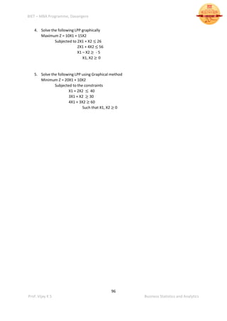 BIET – MBA Programme, Davangere
96
Prof. Vijay K S Business Statistics and Analytics
4. Solve the following LPP graphically
Maximum Z = 10X1 + 15X2
Subjected to 2X1 + X2 ≤ 26
2X1 + 4X2 ≤ 56
X1 – X2 ≥ - 5
X1, X2 ≥ 0
5. Solve the following LPP using Graphical method
Minimum Z = 20X1 + 10X2
Subjected to the constraints
X1 + 2X2 ≤ 40
3X1 + X2 ≥ 30
4X1 + 3X2 ≥ 60
Such that X1, X2 ≥ 0
 