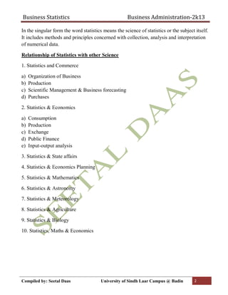 Business Statistics Business Administration-2k13
Compiled by: Seetal Daas University of Sindh Laar Campus @ Badin 2
In the singular form the word statistics means the science of statistics or the subject itself.
It includes methods and principles concerned with collection, analysis and interpretation
of numerical data.
Relationship of Statistics with other Science
1. Statistics and Commerce
a) Organization of Business
b) Production
c) Scientific Management & Business forecasting
d) Purchases
2. Statistics & Economics
a) Consumption
b) Production
c) Exchange
d) Public Finance
e) Input-output analysis
3. Statistics & State affairs
4. Statistics & Economics Planning
5. Statistics & Mathematics
6. Statistics & Astronomy
7. Statistics & Meteorology
8. Statistics & Agriculture
9. Statistics & Biology
10. Statistics, Maths & Economics
 