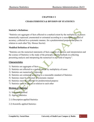 Business Statistics Business Administration-2k13
Compiled by: Seetal Daas University of Sindh Laar Campus @ Badin 3
CHAPTER # 2
CHARATERISTICS & DIVISION OF STATISTICS
Statistic’s Definition:
“Statistics are aggregate of facts affected to a marked extent by the multiplicity of causes
numerically expressed ,enumerated or estimated according to a seasonable standard of
accuracy ,collected in a systematic manner, for a predetermined purpose and place in
relation to each other”(by: Horace Secrist)
Modified Definition of Statistics:
“Statistics are the numerical statements of facts capable of analysis and interpretation and
the science of Statistics is the study of the principle and the methods in collecting
presenting analysis and interpreting the numerical in any field of inquiry”.
Characteristics
1) Statistics are aggregate of facts
2) Statistics are affected to a marked extent by multiplicity of cause
3) Statistics are numerically expressed
4) Statistics are estimated according to a reasonable standard of Statistics
5) Statistics must be collected in systematic manner
6) Statistics must be collected for predetermined purpose
7) Statistics must be placed in relation to each other
Division of Statistics
1) Statistical Method
2) Applied Statistics
2.1) Description applied Statistics
2.2) Scientific applied Statistics
 