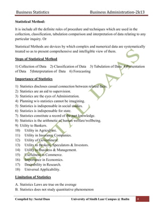 Business Statistics Business Administration-2k13
Compiled by: Seetal Daas University of Sindh Laar Campus @ Badin 4
Statistical Method:
It is include all the definite rules of procedure and techniques which are used in the
collection, classification, tabulation comparison and interpretation of data relating to any
particular inquiry. Or
Statistical Methods are devices by which complex and numerical data are systematically
treated so as to present comprehensive and intelligible view of them.
Steps of Statistical Method
1) Collection of Data 2) Classification of Data 3) Tabulation of Data 4)Presentation
of Data 5)Interpretation of Data 6) Forecasting
Importance of Statistics
1) Statistics discloses casual connection between related facts.
2) Statistics are an aid to supervision.
3) Statistics are the eyes of Administration.
4) Planning w/o statistics cannot be imagining.
5) Statistics is indispensable in social studies.
6) Statistics is indispensable for state.
7) Statistics constitute a record of the part knowledge.
8) Statistics is the arithmetic of human welfare/wellbeing.
9) Utility to Bankers.
10) Utility in Agriculture.
11) Utility in Insurance Companies.
12) Utility of Government.
13) Utility to Brokers, Speculators & Investors.
14) Utility to Business & Management.
15) Usefulness in Commerce.
16) Importance in Economics.
17) Desirability in Research.
18) Universal Applicability.
Limitation of Statistics
A. Statistics Laws are true on the average
B. Statistics does not study quantitative phenomenon
 