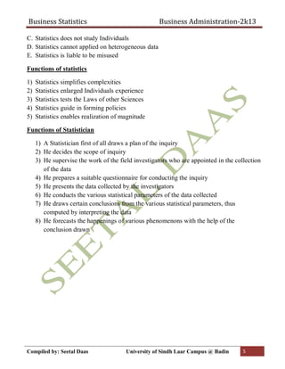Business Statistics Business Administration-2k13
Compiled by: Seetal Daas University of Sindh Laar Campus @ Badin 5
C. Statistics does not study Individuals
D. Statistics cannot applied on heterogeneous data
E. Statistics is liable to be misused
Functions of statistics
1) Statistics simplifies complexities
2) Statistics enlarged Individuals experience
3) Statistics tests the Laws of other Sciences
4) Statistics guide in forming policies
5) Statistics enables realization of magnitude
Functions of Statistician
1) A Statistician first of all draws a plan of the inquiry
2) He decides the scope of inquiry
3) He supervise the work of the field investigators who are appointed in the collection
of the data
4) He prepares a suitable questionnaire for conducting the inquiry
5) He presents the data collected by the investigators
6) He conducts the various statistical parameters of the data collected
7) He draws certain conclusions from the various statistical parameters, thus
computed by interpreting the data
8) He forecasts the happenings of various phenomenons with the help of the
conclusion drawn
 