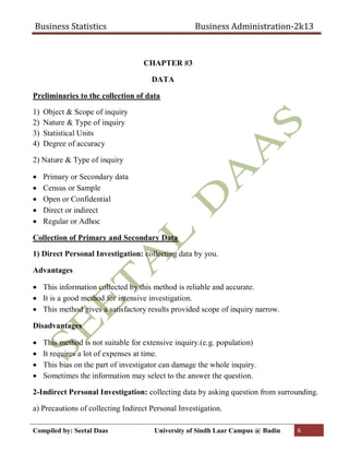 Business Statistics Business Administration-2k13
Compiled by: Seetal Daas University of Sindh Laar Campus @ Badin 6
CHAPTER #3
DATA
Preliminaries to the collection of data
1) Object & Scope of inquiry
2) Nature & Type of inquiry
3) Statistical Units
4) Degree of accuracy
2) Nature & Type of inquiry
 Primary or Secondary data
 Census or Sample
 Open or Confidential
 Direct or indirect
 Regular or Adhoc
Collection of Primary and Secondary Data
1) Direct Personal Investigation: collecting data by you.
Advantages
 This information collected by this method is reliable and accurate.
 It is a good method for intensive investigation.
 This method gives a satisfactory results provided scope of inquiry narrow.
Disadvantages
 This method is not suitable for extensive inquiry.(e.g. population)
 It requires a lot of expenses at time.
 This bias on the part of investigator can damage the whole inquiry.
 Sometimes the information may select to the answer the question.
2-Indirect Personal Investigation: collecting data by asking question from surrounding.
a) Precautions of collecting Indirect Personal Investigation.
 