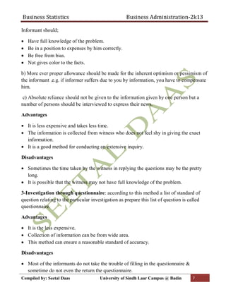 Business Statistics Business Administration-2k13
Compiled by: Seetal Daas University of Sindh Laar Campus @ Badin 7
Informant should;
 Have full knowledge of the problem.
 Be in a position to expenses by him correctly.
 Be free from bias.
 Not gives color to the facts.
b) More ever proper allowance should be made for the inherent optimism or pessimism of
the informant .e.g. if informer suffers due to you by information, you have to compensate
him.
c) Absolute reliance should not be given to the information given by one person but a
number of persons should be interviewed to express their news.
Advantages
 It is less expensive and takes less time.
 The information is collected from witness who does not feel shy in giving the exact
information.
 It is a good method for conducting an extensive inquiry.
Disadvantages
 Sometimes the time taken by the witness in replying the questions may be the pretty
long.
 It is possible that the witness may not have full knowledge of the problem.
3-Investigation through questionnaire: according to this method a list of standard of
question relating to the particular investigation as prepare this list of question is called
questionnaire.
Advantages
 It is the less expensive.
 Collection of information can be from wide area.
 This method can ensure a reasonable standard of accuracy.
Disadvantages
 Most of the informants do not take the trouble of filling in the questionnaire &
sometime do not even the return the questionnaire.
 