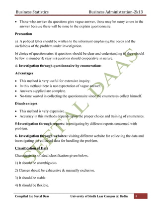 Business Statistics Business Administration-2k13
Compiled by: Seetal Daas University of Sindh Laar Campus @ Badin 8
 Those who answer the questions give vague answer, those may be many errors in the
answer because there will be none to the explain questionnaire.
Precaution
a) A policed letter should be written to the informant emphasing the needs and the
usefulness of the problem under investigation.
b) choice of questionnaire: i) questions should be clear and understanding ii) they should
be few in number & easy iii) question should cooperative in nature.
4- Investigation through questionnaire by enumeration:
Advantages
 This method is very useful for extensive inquiry.
 In this method there is not expectation of vague answer.
 Answers supplied are complete.
 No-time wasted in collecting the questionnaire since the enumerates collect himself.
Disadvantages
 This method is very expensive.
 Accuracy in this methods depends upon the proper choice and training of enumerates.
5-Investigation through reports: investigating by different reports concerned with
problem.
6- Investigation through websites: visiting different website for collecting the data and
investigating the collected data for handling the problem.
Classification of Data
Characteristics of ideal classification given below;
1) It should be unambiguous.
2) Classes should be exhaustive & manually exclusive.
3) It should be stable.
4) It should be flexible.
 