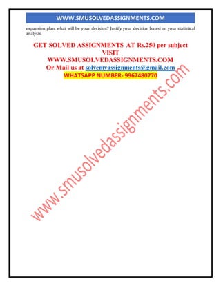 WWW.SMUSOLVEDASSIGNMENTS.COM
expansion plan, what will be your decision? Justify your decision based on your statistical
analysis.
GET SOLVED ASSIGNMENTS AT Rs.250 per subject
VISIT
WWW.SMUSOLVEDASSIGNMENTS.COM
Or Mail us at solvemyassignments@gmail.com
WHATSAPP NUMBER- 9967480770
 