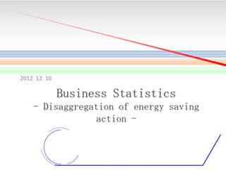 2012. 12. 10

Business Statistics
- Disaggregation of energy saving
action -

1

 
