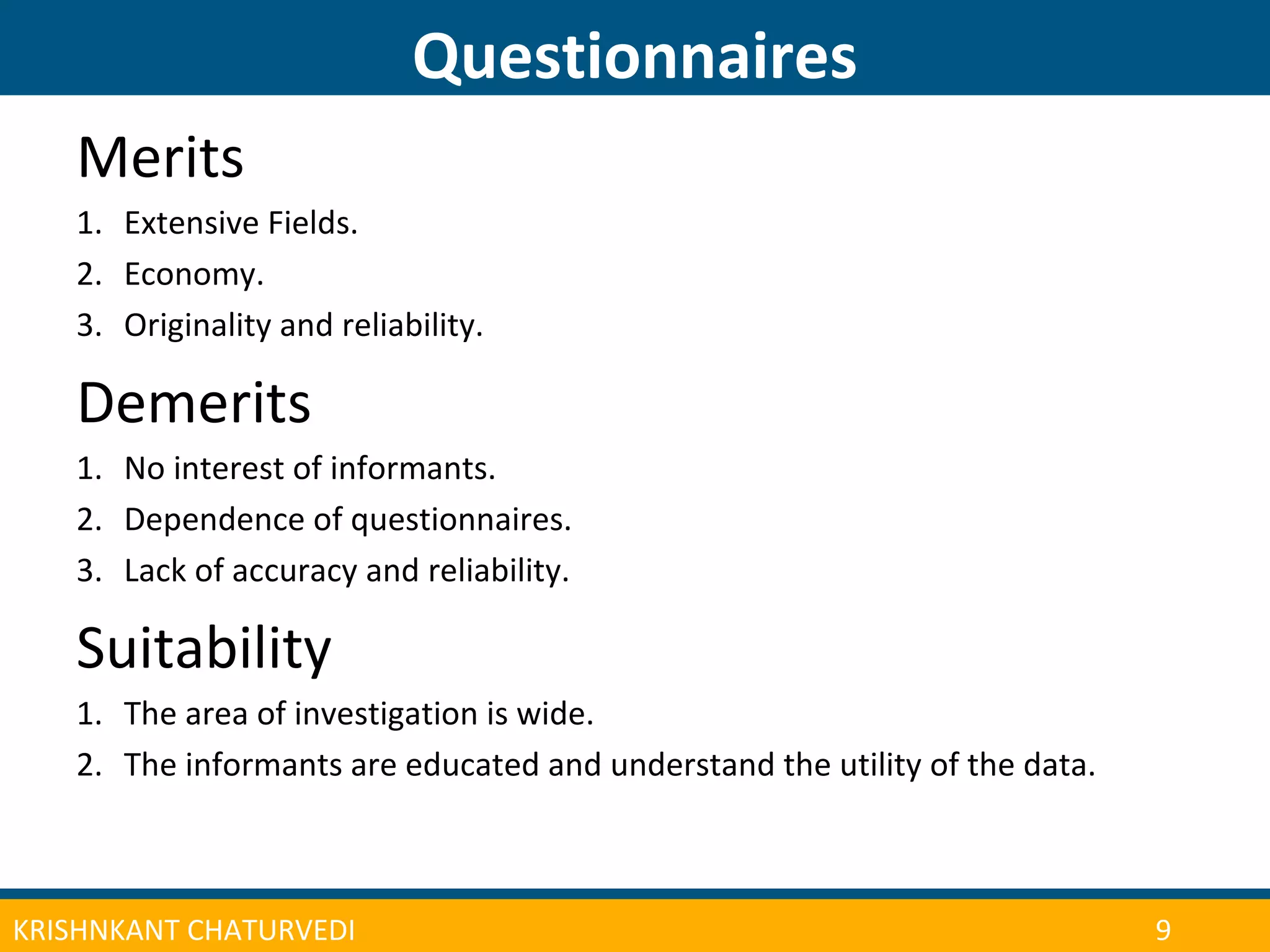 CONFERENCE ON ADULT LEARNER ENROLLMENT MANAGEMENT 2013
Questionnaires
| 10KRISHNKANT CHATURVEDI 9
Merits
1. Extensive Fields.
2. Economy.
3. Originality and reliability.
Demerits
1. No interest of informants.
2. Dependence of questionnaires.
3. Lack of accuracy and reliability.
Suitability
1. The area of investigation is wide.
2. The informants are educated and understand the utility of the data.
 