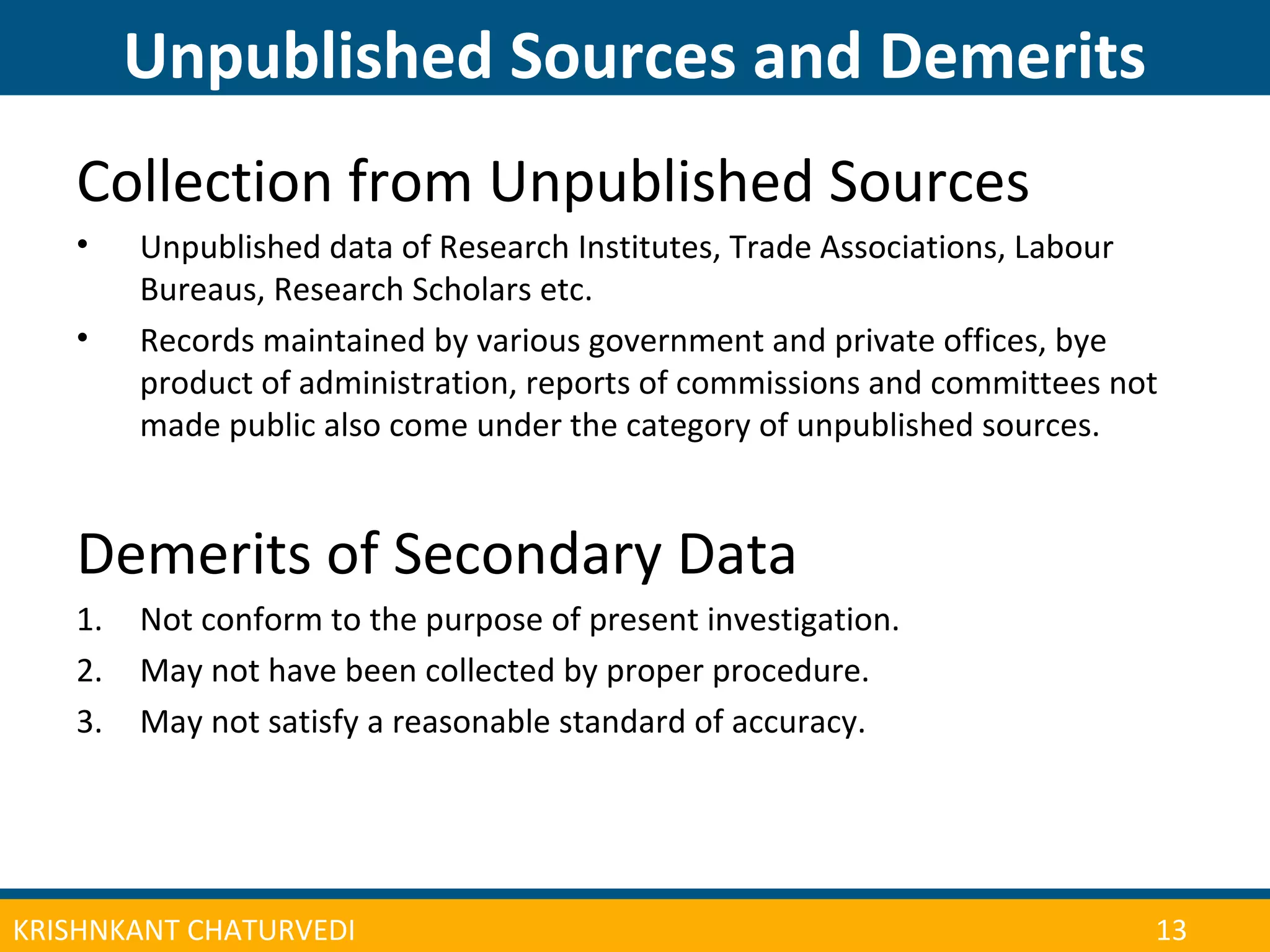 CONFERENCE ON ADULT LEARNER ENROLLMENT MANAGEMENT 2013
Unpublished Sources and Demerits
| 14KRISHNKANT CHATURVEDI 13
Collection from Unpublished Sources
• Unpublished data of Research Institutes, Trade Associations, Labour
Bureaus, Research Scholars etc.
• Records maintained by various government and private offices, bye
product of administration, reports of commissions and committees not
made public also come under the category of unpublished sources.
Demerits of Secondary Data
1. Not conform to the purpose of present investigation.
2. May not have been collected by proper procedure.
3. May not satisfy a reasonable standard of accuracy.
 