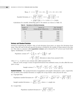 BUSINESS STATISTICS: PROBLEMS AND SOLUTIONS
86
Mean, x = A +
Σ
Σ
fd
f
× h = 12 –
21
30
× 3 = 12 – 2.1 = 9.9.
Standard deviation, σ =
2
2
fd fd
N N
Σ Σ
 
−  
 
× h =
−
 
−  
 
2
59 21
30 30
× 3
= −
1.967 0.49 × 3 = 1.2153 × 3 = 3.6459.
Calculations for monthly scholarship paid to 30 students are shown in Table 3.6.
Variance and Standard Deviation
Instead of computing the absolute value of each deviation from mean, we square the deviations from
mean. Then the sum of all such squared deviations is divided by the number of observations in the data
set. This value is a measure called population variance and is denoted by σ 2
(a lower-case Greek letter
sigma). Symbolically, it is written as
Population variance σ 2
=
2
1
1
( )
N
i
i
x
N
µ
=
−
∑ =
2
1
1 N
i
i
x
N =
∑ – (µ)2
=
2
2
d d
N N
Σ Σ
 
−  
 
(Deviation is taken from assumed A.M.)
where d = x – A and A is any constant (also called assumed A.M.)
Since σ 2
is the average or mean of squared deviations from arithmetic mean, it is also called the mean
square average.
Sample variance s2
=
2
( )
1
x x
n
−
∑
−
=
2 2
1 1
x n x
n n
∑
−
− −
=
( )2
2
1 ( 1)
x x
n n n
∑ ∑
−
− −
.
Standard Deviation The standard deviation of population and sample is denoted by s and s, respectively.
We can think of the standard deviation as roughly the average distance values fall from the mean.
(a) Ungrouped Data
Population standard deviation σ =
2
σ = 2
1
( )
x
N
µ
−
∑ = 2 2
1
( )
x
N
µ
−
∑ =
2
2
d d
N N
∑ ∑
 
−  
 
.
Sample standard deviation, s =
2
2
1 1
n x
x
n n
∑
−
− −
; where n = sample size.
(b) Grouped Data
Population standard deviation σ =
2
2
fd fd
h
N N
∑ ∑
 
− ×
 
 
Table 3.6 Calculations for Monthly Scholarship
Number of Amount of Total Monthly
Students Scholarship per Month (Rs.) Scholarship (Rs.)
10 300 3000
8 400 3200
7 500 3500
3 600 1800
2 700 1400
12,900
 