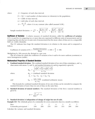 87
MEASURES OF DISPERSION
where f = frequency of each class interval;
N = f
∑ = total number of observations (or elements) in the population;
h = width of class interval;
m = mid-value of each class interval;
d =
m
h
− A
, where A is any constant (also called assumed A.M.).
Sample standard deviation s = s2 =
f x x
n
( )
−
−
∑ 2
1
=
fx
n
fx
n n
2 2
1 1
∑ ∑
−
−
−
( )
( )
.
Coefficient of Variation A relative measure of standard deviation, called the coefficient of variation
(CV), is used for (i) comparing two or more data sets expressed in different units of measurement and (ii)
comparing data sets that are in same unit of measurement but the mean values of data sets in a comparable
field are widely dissimilar.
The CV indicates how large the standard deviation is in relation to the mean and is computed as
follows:
Coefficient of variation (CV) =
Standard deviation
Mean
× 100 =
x
σ
× 100.
Multiplying by 100 converts the decimal to a per cent.
The set of data for which the coefficient of variation is low is said to be more uniform (consistent) or
more homogeneous (stable).
Mathematical Properties of Standard Deviation
1. Combined standard deviation: The combined standard deviation of two sets of data containing n1 and n2
observations with means x1 and x2 and standard deviations σ1 and σ2 respectively is given by
σ12 =
( ) ( )
2 2 2 2
1 1 1 2 2 2
1 2
n d n d
n n
σ σ
+ + +
+
where σ12 = combined standard deviation
d1 = x x
12 1
− ; d2 = x x
12 2
−
and x12 =
n x n x
n n
1 1 2 2
1 2
+
+
(combined arithmetic mean).
This formula for combined standard deviation of two sets of data can be extended to compute the
standard deviation of more than two sets of data on the same lines.
2. Standard deviation of natural numbers: The standard deviation of the first n natural numbers is
given by
σ =
1
12
1
2
( )
n − .
3. Standard deviation is independent of change of origin but not of scale.
Example 3.9: The wholesale prices of a commodity for seven consecutive days in a month is as follows:
Days : 1 2 3 4 5 6 7
Commodity price/quintal : 240 260 270 245 255 286 264
Calculate the variance and standard deviation.
 