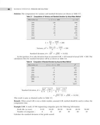 BUSINESS STATISTICS: PROBLEMS AND SOLUTIONS
88
Solution: The computations for variance and standard deviation are shown in Table 3.7.
x =
x
N
∑
=
1820
7
= 260
Variance, σ 2
=
( )
x x
N
−
∑
=
1442
7
= 206
Standard deviation, σ =
2
σ = 206 = 14.352.
In this question, if we take deviation from an assumed A.M. = 255 instead of actual A.M. = 260. The
calculations then for standard deviation will be as shown in Table 3.8.
Standard deviation, σ =
2
2
d d
N N
∑ ∑
 
−  
 
=
1617
7
35
7
2
−
F
HG I
KJ
= 231 25
− = 206 = 14.352.
This result is same as obtained earlier in Table 3.7.
Remark: When actual A.M. is not a whole number, assumed A.M. method should be used to reduce the
computation time.
Example 3.10: A study of 100 engineering companies gives the following information:
Profit (Rs. in crore) : 0–10 10–20 20–30 30–40 40–50 50–60
Number of companies : 8 12 20 30 20 10
Calculate the standard deviation of the profit earned.
Table 3.7 Computations of Variance and Standard Deviation by Actual Mean Method
Observation (x) x – x = x – 260 ( )
x x
− 2
240 –20 400
260 0 0
270 10 100
245 –15 225
255 –5 25
286 26 676
264 4 16
1820 1442
Table 3.8 Computation of Standard Deviation by Assumed Mean Method
Observation (x) d = x – A = x – 255 d2
240 –15 225
260 5 25
270 15 225
245 –10 100
255 ← A 0 0
286 31 961
264 9 81
35 1617
 