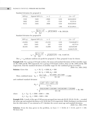 BUSINESS STATISTICS: PROBLEMS AND SOLUTIONS
90
Standard deviation for proposal A:
sA =
f x x
f
( )
−
∑
∑
2
= 87,21,404.4 = Rs. 2953.20.
Standard deviation for proposal B:
sB =
f x x
f
( )
−
∑
∑
2
= 14 08 37 579
, , , = Rs. 11,867.50.
The sA < sB indicates uniform net profit for proposal A. Thus, proposal A may be chosen.
Example 3.12: For a group of 50 male workers, the mean and standard deviation of their monthly wages
are Rs. 6300 and Rs. 900 respectively. For a group of 40 female workers, these are Rs. 5400 and Rs. 600
respectively. Find the standard deviation of monthly wages for the combined group of workers.
[Delhi Univ., MBA, 2002]
Solution: Given that n1 = 50, x1 = 6300, σ1 = 900
n2 = 40, x2 = 5400, σ2 = 600
Then, combined mean x12 =
n x n x
n n
1 1 2 2
1 2
+
+
=
50 6300 40 5400
50 40
× + ×
+
= 5,900
and combined standard deviation
σ12 =
( ) ( )
2 2 2 2
1 1 1 2 2 2
1 2
n d n d
n n
σ σ
+ + +
+
=
50(8,10,000 1,60,000) 40(3,60,000 2,50,000)
50 40
+ + +
+
= Rs. 900
where d1 = x x
12 1
− = 5900 – 6300 = – 400;
d2 = x x
12 2
− = 5900 – 5400 = 500.
Example 3.13: A study of the age of 100 persons grouped into intervals 20–22, 22–24, 24–26,..., revealed
the mean age and standard deviation to be 32.02 and 13.18 respectively. While checking it was discovered
that the observation 57 was misread as 27. Calculate the correct mean age and standard deviation.
[Delhi Univ., MBA, 1997]
Solution: From the data given in the problem, we have x = 32.02, σ = 13.18, and N = 100.
We know that
NPV(xi) Expected NPV ( x ) x – x f f (x – x )2
1559 5485 –3926 0.30 46,24,042.8
5662 5485 177 0.40 12,531.6
9175 5485 3690 0.30 40,84,830.0
1.00 87,21,404.4
NPV (xi ) Expected NPV ( x ) x – x f f (x – x )2
–10,050 5485 –15,535 0.30 7,24,00,867.5
5812 5485 327 0.40 42,771.6
20,584 5485 15,099 0.30 6,83,93,940
1.00 14,08,37,579
 