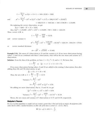 91
MEASURES OF DISPERSION
x =
N
f x
∑
or Σ f x = N× x = 100× 32.02 = 3202
and σ 2
=
2
2
( )
f x
x
N
∑
− or Σ fx2
= N[σ 2
+ ( x )2
] = 100[(13.18)2
+ (32.02)2
]
= 100(173.71 + 1025.28) = 100×1198.99 = 1,19,899.
On replacing the correct observation, we get
Σ fx = 3202 – 27 + 57 = 3232.
Also, Σ fx2
= 1,19,899 – (27)2
+ (57)2
= 1,19,899 – 729 + 3248 = 1,22,419.
Thus, correct A.M. is
x =
fx
N
∑
=
3232
100
= 32.32.
and correct variance is
σ 2
=
2
2
( )
fx
x
N
∑
− =
1,22,419
100
– (32.32)2
= 1224.19 – 1044.58 = 179.61
or correct standard deviation
σ = 2
σ = 179.61 = 13.402.
Example 3.14: The mean of 5 observations is 15 and the variance is 9. If two more observations having
values – 3 and 10 are combined with these 5 observations, what will be the new mean and variance of 7
observations.
Solution: From the data of the problem, we have x = 15, s2
= 9, and n = 5. We know that
x =
x
n
∑
or x
∑ = n × x = 5 × 15 = 75.
If two more observations having values –3 and 10 are added to the existing 5 observations, then after
adding these 6th and 7th observations, we get
x
∑ =75 – 3 + 10 = 82.
Thus, the new A.M. is x =
x
n
∑
=
82
7
= 11.71
Variance s2
=
x
n
x
2
2
∑
− ( )
9 =
x
n
2
2
15
∑
− ( ) or x2
∑ = 1170.
On adding two more observations, that is, –3 and 10, we get
x2
∑ =1170 + (– 3)2
+ (10)2
= 1279
Variance s2
=
x
n
x
2
2
∑
− ( ) =
1279
7
– (11.71)2
= 45.59.
Hence, the new mean and variance of 7 observations is 11.71 and 45.59, respectively.
Chebyshev’s Theorem
For any set of data (population or sample) and any constant z greater than 1 (but need not be an integer), the proportion of the
values that lie within z standard deviations on either side of the mean is at least {1 – (1/z2
)}. That is,
RF (|x – µ| ≤ z σ) ≥ 1 –
1
2
z
 