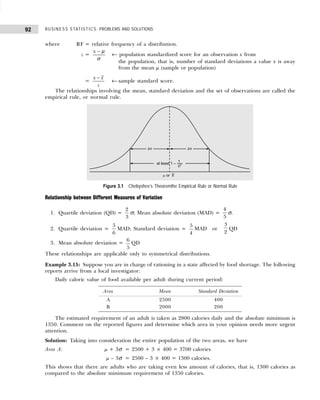 BUSINESS STATISTICS: PROBLEMS AND SOLUTIONS
92
where RF = relative frequency of a distribution.
z =
x µ
σ
−
← population standardized score for an observation x from
the population, that is, number of standard deviations a value x is away
from the mean µ (sample or population)
=
x x
s
−
← sample standard score.
The relationships involving the mean, standard deviation and the set of observations are called the
empirical rule, or normal rule.
Figure 3.1 Chebyshev’s Theoremthe Empirical Rule or Normal Rule
Relationship between Different Measures of Variation
1. Quartile deviation (QD) =
2
3
σ; Mean absolute deviation (MAD) =
4
5
σ.
2. Quartile deviation =
5
6
MAD; Standard deviation =
5
4
MAD or
3
2
QD
3. Mean absolute deviation =
6
5
QD
These relationships are applicable only to symmetrical distributions.
Example 3.15: Suppose you are in charge of rationing in a state affected by food shortage. The following
reports arrive from a local investigator:
Daily caloric value of food available per adult during current period:
The estimated requirement of an adult is taken as 2800 calories daily and the absolute minimum is
1350. Comment on the reported figures and determine which area in your opinion needs more urgent
attention.
Solution: Taking into consideration the entire population of the two areas, we have
Area A: µ + 3σ = 2500 + 3 × 400 = 3700 calories
µ – 3σ = 2500 – 3 × 400 = 1300 calories.
This shows that there are adults who are taking even less amount of calories, that is, 1300 calories as
compared to the absolute minimum requirement of 1350 calories.
Area Mean Standard Deviation
A 2500 400
B 2000 200
 
