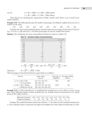 93
MEASURES OF DISPERSION
Area B: µ + 3σ = 2000 + 3 × 200 = 2600 calories
µ – 3σ = 2000 – 3 × 200 = 1400 calories.
These figures are statisfying the requirement of daily calorific need. Hence, area A needs more
urgent attention.
Example 3.16: The following data give the number of passengers travelling by airplane from one city to
another in one week.
115 122 129 113 119 124 132 120 110 116
Calculate the mean and standard deviation and determine the percentage of class that lie between
(i) µ ± σ, (ii) µ ± 2σ, and (iii) µ ± 3σ. What percentage of cases lie outside these limits?
Solution: The calculations for mean and standard deviation are shown in Table 3.10.
µ =
x
N
∑
=
1200
10
= 120 and σ2
=
2
( )
x x
N
−
∑
=
436
10
= 43.6.
Therefore, σ = 2
σ = 436
. = 6.60.
The percentage of cases that lie between a given limit are as follows:
Example 3.17: A collar manufacturer is considering the production of a new collar to attract young
men. Thus following statistics of neck circumference are available based on measurement of a typical
group of the college students:
Compute the standard deviation and use the criterion x ± 3σ, where σ is the standard deviation and
x is the arithmetic mean to determine the largest and smallest size of the collar he should make in order
Mid-value (in inches) : 12.0 12.5 13.0 13.5 14.0 14.5 15.0 15.5 16.0
Number of students : 2 16 36 60 76 37 18 3 2
Table 3.10 Calculations of Mean and Standard Deviation
x x – x (x – x )2
115 –5 25
122 2 4
129 9 81
113 –7 49
119 –1 1
124 4 16
132 12 144
120 0 0
110 –10 100
116 –4 16
1200 0 436
Interval Values within Percentage of Percentage Falling
Interval Population Outside
µ ± σ = 120 ± 6.60 113, 115, 116, 119 70% 30%
= 113.4 and 126.6 120, 122, 124
µ ± 2σ = 120 ± 2(6.60) 110, 113, 115, 116, 119 100% nil
= 106.80 and 133.20 120, 122, 124, 129, 132
 