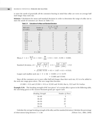 BUSINESS STATISTICS: PROBLEMS AND SOLUTIONS
94
to meet the needs of practically all the customers bearing in mind that collar are worn on average half
inch longer than neck size.
Solution: Calculations for mean and standard deviation in order to determine the range of collar size to
meet the needs of customers are shown in Table 3.11.
Mean, x = A +
fd
h
N
∑
× = 14.0 –
98
250
× 0.5 = 14.0 – 0.195 = 13.805.
Standard deviation, σ =
2
2
fd fd
N N
∑ ∑
 
−  
 
× h =
2
548 98
250 250
−
 
−  
 
× 0.5
= 2.192 – 0.153 × 0.5 = 1.427 × 0.5 = 0.7135.
Largest and smallest neck size = x ± 3σ = 13.805 ± 3 × 0.173
= 11.666 and 15.944.
Since all the customers are to wear collar half inch longer than their neck size, 0.5 is to be added to
the neck size range given above. The new range then becomes
(11.666 + 0.5) and (15.944 + 0.5) or 12.165 and 16.444, that is, 12.2 and 16.4 inches.
Example 3.18: The breaking strength of 80 “test pieces” of a certain alloy is given in the following table,
the unit being given to the nearest thousand grams per square inch:
Calculate the average breaking strength of the alloy and the standard deviation. Calculate the percentage
of observations lying between x ± 2σ. [Vikram Univ., MBA, 2000]
Table 3.11 Calculations for Mean and Standard Deviation
Mid-value Number of
14
0.5
x A x
h
− −
= fd fd2
(in inches) Students
12.0 2 –4 –8 32
12.5 16 –3 –48 144
13.0 36 –2 –72 144
13.5 60 –1 –60 60
14.0 ← A 76 0 0 0
14.5 37 1 37 37
15.0 18 2 36 72
15.5 3 3 9 27
16.0 2 4 8 32
N = 250 –98 548
Breaking Strength Number of Pieces
44–46 3
46–48 24
48–50 27
50–52 21
52–54 5
 