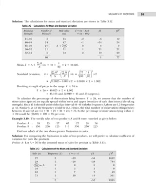95
MEASURES OF DISPERSION
Solution: The calculations for mean and standard deviation are shown in Table 3.12.
Mean, x = A +
fd
h
N
∑
× = 49 +
1
80
× 2 = 49.025.
Standard deviation, σ =
2
2
fd fd
h
N N
∑ ∑
 
− ×
 
 
=
2
77 1
2
80 80
 
− ×
 
 
= 0.9625 0.000 2
− × = 0.9810 × 2 = 1.962.
Breaking strength of pieces in the range x ± 2σ is
x ± 2σ = 49.025 ± 2 × 1.962
= 45.103 and 52.949 = 45 and 53 (approx.).
To calculate the percentage of observations lying between x ± 2σ, we assume that the number of
observations (pieces) are equally spread within lower and upper boundary of each class interval (breaking
strength). Since 45 is the mid-point of the class interval 44–46 with the frequency 3, there are 1.5 frequencies
at 45. Similarly, at 53 the frequency would be 2.5. Hence, the total number of observations (frequencies)
between 45 and 53 are 1.5 + 24 + 27 + 21 + 2.5 = 76. So the percentage of observations lying within x
± 2σ would be (76/80) × 100 = 95 per cent.
Example 3.19: The weekly sales of two products A and B were recorded as given below:
Product A : 59 75 27 63 27 28 56
Product B : 150 200 125 310 330 250 225
Find out which of the two shows greater fluctuation in sales.
Solution: For comparing the fluctuation in sales of two products, we will prefer to calculate coefficient of
variation for both the products.
Product A: Let A = 56 be the assumed mean of sales for product A (Table 3.13).
Table 3.12 Calculations for Mean and Standard Deviation
Breaking Number of Mid-value d = (m – A)/h fd fd2
Strength Pieces(f) (m) = (m – 49/2
44–46 3 45 –2 –6 12
46–48 24 47 –1 –24 24
48–50 27 A → 49 0 0 0
50–52 21 51 1 21 21
52–54 5 53 2 10 20
80 1 77
Table 3.13 Calculations of the Mean and Standard Deviation
Sales (x) Frequency ( f ) d = x – A f d f d2
27 2 –29 –58 1682
28 1 –28 –28 784
56 ← A 1 0 0 0
59 1 3 3 9
63 1 7 7 49
75 1 19 19 361
7 –57 2885
 