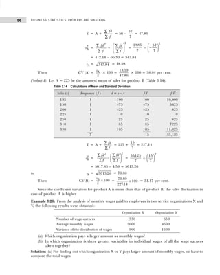 BUSINESS STATISTICS: PROBLEMS AND SOLUTIONS
96
x = A +
fd
f
∑
∑
= 56 –
57
7
= 47.86
sA
2
=
fd
f
2
∑
∑
–
fd
f
∑
∑
F
HG
I
KJ
2
=
2885
7
– −
F
HG I
KJ
57
7
2
= 412.14 – 66.30 = 345.84
sA = 345 84
. = 18.59.
Then CV (A) =
s
x
A × 100 =
18 59
47 86
.
.
× 100 = 38.84 per cent.
Product B: Let A = 225 be the assumed mean of sales for product B (Table 3.14).
x = A +
fd
f
∑
∑
= 225 +
15
7
= 227.14
sB
2 =
fd
f
fd
f
2 2
∑
∑
∑
∑
−
F
HG
I
KJ =
35125
7
,
–
15
7
2
F
HG I
KJ
= 5017.85 – 4.59 = 5013.26
or sB = 5013 26
. = 70.80
Then CV(B) =
s
x
B
× 100 =
70 80
22714
100
.
.
× = 31.17 per cent.
Since the coefficient variation for product A is more than that of product B, the sales fluctuation in
case of product A is higher.
Example 3.20: From the analysis of monthly wages paid to employees in two service organizations X and
Y, the following results were obtained:
(a) Which organization pays a larger amount as monthly wages?
(b) In which organization is there greater variability in individual wages of all the wage earners
taken together?
Solution: (a) For finding out which organization X or Y pays larger amount of monthly wages, we have to
compare the total wages:
Table 3.14 Calculations of Mean and Standard Deviation
Sales (x) Frequency ( f ) d = x – A f d f d2
125 1 –100 –100 10,000
150 1 –75 –75 5625
200 1 –25 –25 625
225 1 0 0 0
250 1 25 25 625
310 1 85 85 7225
330 1 105 105 11,025
7 15 35,125
Organization X Organization Y
Number of wage-earners 550 650
Average monthly wages 5000 4500
Variance of the distribution of wages 900 1600
 