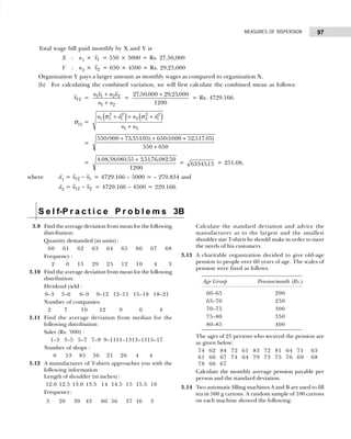 97
MEASURES OF DISPERSION
Total wage bill paid monthly by X and Y is
X : n1 × x1 = 550 × 5000 = Rs. 27,50,000
Y : n2 × x2 = 650 × 4500 = Rs. 29,25,000
Organization Y pays a larger amount as monthly wages as compared to organization X.
(b) For calculating the combined variation, we will first calculate the combined mean as follows:
x12 =
n x n x
n n
1 1 2 2
1 2
+
+
=
27 50 000 29 25 000
1200
, , , ,
+
= Rs. 4729.166.
σ12 =
( ) ( )
2 2 2 2
1 1 1 2 2 1
1 2
n d n d
n n
σ σ
+ + +
+
=
550 900 73 35105 650 1600 52 517 05
550 650
( , . ) ( , . )
+ + +
+
=
4 08 38 080 55 35176 082 50
1200
, , , . , , , .
+
= 6334513
. = 251.68,
where d1 = x x
12 1
− = 4729.166 – 5000 = – 270.834 and
d2 = x x
12 2
− = 4729.166 – 4500 = 229.166.
S e l f-P r a c t i c e P r o b l e m s 3B
3.9 Find the average deviation from mean for the following
distribution:
Quantity demanded (in units) :
60 61 62 63 64 65 66 67 68
Frequency :
62 60 15 29 25 12 10 64 63
3.10 Find the average deviation from mean for the following
distribution:
Dividend yield :
0–3 3–6 6–9 9–12 12–15 15–18 18–21
Number of companies:
2 7 10 12 9 6 4
3.11 Find the average deviation from median for the
following distribution:
Sales (Rs. ’000) :
1–3 3–5 5–7 7–9 9–1111–1313–1515–17
Number of shops :
6 53 85 56 21 26 4 4
3.12 A manufacturer of T-shirts approaches you with the
following information
Length of shoulder (in inches) :
12.0 12.5 13.0 13.5 14 14.5 15 15.5 16
Frequency:
506 20.5 30. 43.5 60 56.5 37 16.5 36
Calculate the standard deviation and advice the
manufacturer as to the largest and the smallest
shoulder size T-shirts he should make in order to meet
the needs of his customers.
3.13 A charitable organization decided to give old-age
pension to people over 60 years of age. The scales of
pension were fixed as follows:
Age Group Pension/month (Rs.)
60–65 200
65–70 250
70–75 300
75–80 350
80–85 400
The ages of 25 persons who secured the pension are
as given below:
74 62 84 72 61 83 72 81 64 71 63
61 60 67 74 64 79 73 75 76 69 68
78 66 67
Calculate the monthly average pension payable per
person and the standard deviation.
3.14 Two automatic filling machines A and B are used to fill
tea in 500 g cartons. A random sample of 100 cartons
on each machine showed the following:
 