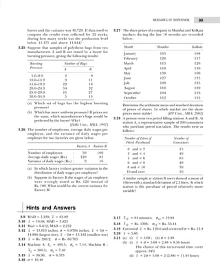 99
MEASURES OF DISPERSION
loaves and the variance was 49,729. If data used to
compute the results were collected for 32 weeks,
during how many weeks was the production level
below 11,175 and above 11,844?
3.25 Suppose that samples of polythene bags from two
manufacturers A and B are tested by a buyer for
bursting pressure, giving the following results:
Bursting Number of Bags
Pressure A B
5.0–9.9 2 09
10.0–14.9 9 11
15.0–19.9 29 18
20.0–24.9 54 32
25.0–29.9 11 27
30.0–34.9 5 13
(a) Which set of bags has the highest bursting
pressure?
(b) Which has more uniform pressure? If prices are
the same, which manufacturer’s bags would be
preferred by the buyer? Why?
[Delhi Univ., MBA, 1997]
3.26 The number of employees, average daily wages per
employee, and the variance of daily wages per
employee for two factories are given below:
Factory A Factory B
Number of employees : 050 100
Average daily wages (Rs.) : 120 085
Variance of daily wages (Rs.) : 009 016
(a) In which factory is there greater variation in the
distribution of daily wages per employee?
(b) Suppose in Factory B the wages of an employee
were wrongly noted as Rs. 120 instead of
Rs. 100. What would be the correct variance for
Factory B?
3.27 The share prices of a company in Mumbai and Kolkata
markets during the last 10 months are recorded
below:
Month Mumbai Kolkata
January 105 108
February 120 117
March 115 120
April 118 130
May 130 100
June 127 125
July 109 125
August 110 120
September 104 110
October 112 135
Determine the arithmetic mean and standard deviation
of prices of shares. In which market are the share
prices more stable? [HP Univ., MBA, 2002]
3.28 A person owns two petrol filling stations A and B. At
station A, a representative sample of 200 consumers
who purchase petrol was taken. The results were as
follows:
Number of Litres of Number of
Petrol Purchased Consumers
00 0and < 2 15
02 0and < 4 40
04 0and < 6 65
06 0and < 8 40
008 and < 10 30
10 and over 10
A similar sample at station B users showed a mean of
4 litres with a standard deviation of 2.2 litres. At which
station is the purchase of petrol relatively more
variable?
Hints and Answers
3.9 MAD = 1.239; x = 63.89
3.10 x = 10.68; MAD = 3.823
3.11 Med = 6.612; MAD = 2.252
3.12 x = 13.013 inches; σ = 0.8706 inches; x + 3σ =
14.884 (largest size); x – 3σ = 13.142 (smallest size)
3.13 x = Rs. 280.2; σ = Rs. 60.765
3.14 Machine A: x1 = 499.5; σ1 = 7.14; Machine B :
x2 = 500.5; σ2 = 7.40
3.15 x = 36.96; σ = 6.375
3.16 σ = 16.48
3.17 x12 = 84 minutes; σ12 = 19.84
3.18 x12 = Rs. 1306; σ12 = Rs. 53.14
3.19 Corrected x = Rs. 120.6 and corrected σ = Rs. 12.4
3.20 x = 5.66
3.21 (a) (i) x = 5.68 ; (ii) σ = 2.88
(b) (i) x + σ = 5.68 + 2.88 = 8.56 hours
The chance of this turn-round time cover
approx. 84%
(ii) x + 2σ = 5.68 + 2 (2.88) = 11.44 hours
 