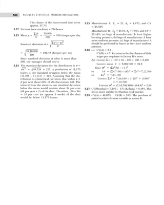 BUSINESS STATISTICS: PROBLEMS AND SOLUTIONS
100
The chance of this turn-round time cover
approx. 97.7%
3.22 Variance (new machine) = 256 hours
3.23 Mean µ =
fx
N
∑
=
59,000
100
= 590 cheques per day
Standard deviation σ =
2
( )
f x
N
µ
−
∑
=
58,70,000
100
= 242.48 cheques per day
Since standard deviation σ value is more than
200, the manager should worry.
3.24 The standard deviation for the distribution is σ =
2
σ = 49,729 = 223. A production of 11,175
loaves is one standard deviation below the mean
(11,398 – 11,175) = 223. Assuming that the dis-
tribution is symmetrical, we know that within µ ±
σ per cent about 68% of all observations fall. The
interval from the mean to one standard deviation
below the mean would contain about 34 per cent
(68 per cent ÷ 2) of the data. Therefore, (50 – 34)
= 16 per cent (or approx 5 weeks) of the data
would be below 11,175 loaves.
3.25 Manufacture A: x1 = 21, σ1 = 4.875, and CV
= 23.32%
Manufacturer B : x2 = 21.81, σ2 = 7.074, and CV =
32.44%; (a) bags of manufacturer B have higher
bursting pressure; (b) bags of manufacturer A have
more uniform pressure; (c) bags of manufacturer A
should be preferred by buyer as they have uniform
pressure.
3.26 (a) CV(A) = 2.5 ;
CV(B) = 4.7. Variation in the distribution of daily
wages per employee in factory B is more.
(b) Correct Σ x = 100 × 85 – 120 + 100 = 8,480
Correct mean x = 8480/100 = 84.8
Since σ 2
= (Σx2
/N) – ( x )2
or 16 = (Σ x2
/100) – (85)2
= Σx2
– 7,22,500
or Σ x2
= 7,24,100
Correct Σx2
= 7,24,100 – (120)2
+ (100)2
= 7,19,700
Correct σ 2
= (7,19,700/100) – (84.8)2
= 5.96
3.27 CV(Mumbai) = 7.24% ; CV (Kolkata) = 8.48%. This
shows more stability in Mumbai stock market.
3.28 CV(A) = 46.02% ; CV(B) = 55%. The purchase of
petrol is relatively more variable at station B.
 