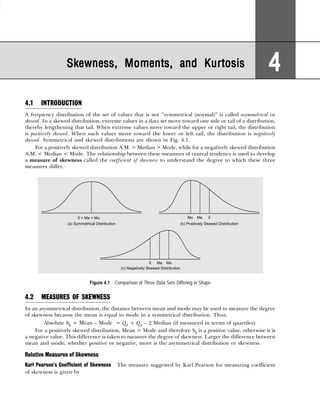 4.1 INTRODUCTION
A frequency distribution of the set of values that is not “symmetrical (normal)” is called asymmetrical or
skewed. In a skewed distribution, extreme values in a data set move toward one side or tail of a distribution,
thereby lengthening that tail. When extreme values move toward the upper or right tail, the distribution
is positively skewed. When such values move toward the lower or left tail, the distribution is negatively
skewed. Symmetrical and skewed distributions are shown in Fig. 4.1.
For a positively skewed distribution A.M. > Median > Mode, while for a negatively skewed distribution
A.M. < Median < Mode. The relationship between these measures of central tendency is used to develop
a measure of skewness called the coefficient of skewness to understand the degree to which these three
measures differ.
Figure 4.1 Comparison of Three Data Sets Differing in Shape
4.2 MEASURES OF SKEWNESS
In an asymmetrical distribution, the distance between mean and mode may be used to measure the degree
of skewness because the mean is equal to mode in a symmetrical distribution. Thus,
Absolute Sk = Mean – Mode = Q3 + Q1 – 2 Median (if measured in terms of quartiles).
For a positively skewed distribution, Mean > Mode and therefore Sk is a positive value, otherwise it is
a negative value. This difference is taken to measure the degree of skewness. Larger the difference between
mean and mode, whether positive or negative, more is the asymmetrical distribution or skewness.
Relative Measures of Skewness
Karl Pearson’s Coefficient of Skewness The measure suggested by Karl Pearson for measuring coefficient
of skewness is given by
Skewness, Moments, and Kurtosis
Skewness, Moments, and Kurtosis
Skewness, Moments, and Kurtosis
Skewness, Moments, and Kurtosis
Skewness, Moments, and Kurtosis 4
4
4
4
4
 