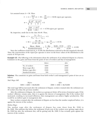 103
SKEWNESS, MOMENTS, AND KURTOSIS
Let assumed mean A = 38. Then
x = A +
fd
h
N
∑
× = 38 –
25
120
5
× = 36.96 rejects per operator,
σ =
2
2
fd fd
N N
∑ ∑
 
−  
 
× h
=
223
120
25
120
5
2
−
−
F
HG I
KJ × = 6.736 rejects per operator.
By inspection, mode lies in the class 36–40. Thus,
Mode = l +
f f
f f f
m m
m m m
−
− −
−
− +
1
1 1
2
× h
= 36 +
42 28
2 42 28 15
−
× − −
= 36
16
41
5
+ × = 37.70.
Skp =
Mean Mode
Standard deviation
−
=
Mo
x
σ
−
=
36 96 37 70
6 73
. .
.
−
=
− 0 74
6 736
.
.
= –0.109.
Since the coefficient of skewness Sk is –0.109, the distribution is skewed to the left (negatively skewed).
Thus, the concentration of the rejects per operator is more on the lower values of the distribution to the
extent of 10.9 per cent.
Example 4.2: The following is the information about the settlement of an industrial dispute in a factory.
Comment on the gains and losses from the point of view of workers and that of management:
Solution: The comments on gains and losses from both worker’s and management’s point of view are as
follows:
Total Wages Bill
Before After
3000 × 2200 = 66,00,000 2900 × 2300 = 66,70,000
The total wage bill has increased after the settlement of dispute, workers retained after the settlement are
50 workers less than the previous number.
After the settlement of dispute, the workers as a group are better off in terms of monetary gain. If the
workers’ efficiency remain same, then it is against the interest of management. But if the workers feel
motivated, resulting in increased efficiency, then management can achieve higher productivity. This
would be an indirect gain to management also.
Since workers retained after the settlement of dispute are less than the number employed before, it is
against the interest of the workers.
Median Wages
The median wage after the settlement of dispute has come down from Rs. 2500 to
Rs. 2400. This indicates that before the settlement 50 per cent of the workers were getting wages above
Rs. 2500 but after the settlement they will be getting only Rs. 2400. It has certainly gone against the
interest of the workers.
Before After
No. of workers 3000 2900
Mean wages (Rs.) 2200 2300
Median wages (Rs.) 2500 2400
Standard deviation 300 260
 