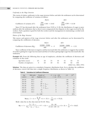 BUSINESS STATISTICS: PROBLEMS AND SOLUTIONS
104
Uniformity in the Wage Structure
The extent of relative uniformity in the wage structure before and after the settlement can be determined
by comparing the coefficient of variation as follows:
Before After
Coefficient of variation (CV)
300
2200
100
× = 13.63
260
2300
100
× = 11.30
Since CV has decreased after the settlement from 13.63 to 11.30, the distribution of wages is more
uniform after the settlement, that is, there is now comparatively less disparity in the wages received by the
workers. Such a position is good for both the workers and the management in maintaining a cordial work
environment.
Pattern of the Wage Structure
The nature and pattern of the wage structure before and after the settlement can be determined by
comparing the coefficients of skewness.
Before After
Coefficient of skewness (Skp)
3 2200 2500
300
( )
−
= – 3 3 2300 2400
260
( )
− = – 1.15
Since coefficient of skewness is negative and has increased after the settlement, it suggests that number
of workers getting low wages has increased and that of workers getting high wages has decreased after the
settlement.
Example 4.3: From the following data on age of employees, calculate the coefficient of skewness and
comment on the result
Age below (years) : 25 30 35 40 45 50 55
Number of employees : 8 20 40 65 80 92 100
[Delhi Univ., MBA, 1997]
Solution: The data are given in a cumulative frequency distribution form. So to calculate the coefficient
of skewness, convert this data into a simple frequency distribution as shown in Table 4.2.
Mean, x = A +
fd
N
∑
× h = 37.5 –
5
100
5
× = 37.25.
Mode value lies in the class interval 35–40. Thus,
Mo = l +
f f
f f f
h
m m
m m m
−
− −
×
−
− +
1
1 1
2
= 35 +
25 20
2 25 20 15
5
−
× − −
× = 35 +
5
15
5
× = 36.67.
Table 4.2 Calculations for Coefficient of Skewness
Age Mid-value Number of d = (m – A)/h f d f d2
( years) (m) Employees ( f ) = (m – 37.5)
20–25 22.5 8 –3 –24 72
25–30 27.5 12 –2 –24 48
30–35 32.5 20 ← fm – 1 –1 –20 20
35–40 37.5 25 ← fm 0 0 0
40–45 42.5 1 ← fm + 1 1 15 15
45–50 47.5 12 2 24 48
50–55 52.5 8 3 24 72
N = 100 –5 275
 