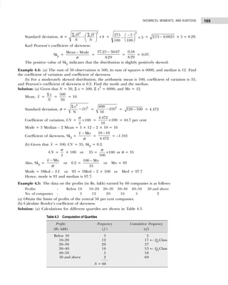 105
SKEWNESS, MOMENTS, AND KURTOSIS
Standard deviation, σ =
2
2
fd fd
h
N N
∑ ∑
 
− ×
 
 
= 275
100
5
100
5
2
−
−
F
HG I
KJ × = 275 0 0025
. .
− × 5 = 8.29.
Karl Pearson’s coefficient of skewness:
Skp =
Mean Mode
σ
−
=
37 25 36 67
8 29
. .
.
−
=
0 58
8 29
.
.
= 0.07.
The positive value of Skp indicates that the distribution is slightly positively skewed.
Example 4.4: (a) The sum of 50 observations is 500, its sum of squares is 6000, and median is 12. Find
the coefficient of variation and coefficient of skewness.
(b) For a moderately skewed distribution, the arithmetic mean is 100, coefficient of variation is 35,
and Pearson’s coefficient of skewness is 0.2. Find the mode and the median.
Solution: (a) Given that N = 50, Σ x = 500, Σ x2
= 6000, and Me = 12.
Mean, x =
x
N
Σ
=
500
50
= 10
Standard deviation, σ =
2
2
( )
N
x
x
Σ
− =
2
600
(10)
50
− = 120 100
− = 4.472
Coefficient of variation, CV = 100
x
σ
× =
4.472
100
10
× = 44.7 per cent
Mode = 3 Median – 2 Mean = 3 × 12 – 2 × 10 = 16
Coefficient of skewness, Skp =
Mo
x
σ
−
=
10 16
4.472
−
= –1.341
(b) Given that x = 100, CV = 35, Skp = 0.2.
(b) Given tha CV =
x
σ
× 100 or 35 = 100
100
σ
× or σ = 35
Also, Skp =
Mo
x
σ
−
or 0.2 =
−
100 Mo
35
or Mo = 93
Mode = 3Med – 2 x or 93 = 3Med – 2 × 100 or Med = 97.7
Hence, mode is 93 and median is 97.7.
Example 4.5: The data on the profits (in Rs. lakh) earned by 60 companies is as follows:
Profits : Below 10 10–20 20–30 30–40 40–50 50 and above
No. of companies : 5 12 20 16 5 2
(a) Obtain the limits of profits of the central 50 per cent companies.
(b) Calculate Bowley’s coefficient of skewness.
Solution: (a) Calculations for different quartiles are shown in Table 4.3.
Table 4.3 Computation of Quartiles
Profits Frequency Cumulative Frequency
(Rs. lakh) ( f ) (cf)
Below 10 5 5
10–20 12 17 ← Q1Class
20–30 20 37
30–40 16 53 ← Q3Class
40–50 5 58
50 and above 2 60
N = 60
 