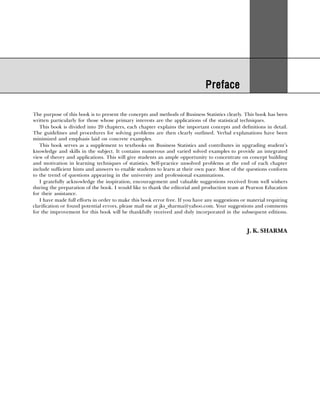 Preface
Preface
Preface
Preface
Preface
The purpose of this book is to present the concepts and methods of Business Statistics clearly. This book has been
written particularly for those whose primary interests are the applications of the statistical techniques.
This book is divided into chapters, each chapter explains the important concepts and definitions in detail.
The guidelines and procedures for solving problems are then clearly outlined. Verbal explanations have been
minimized and emphasis laid on concrete examples.
This book serves as a supplement to textbooks on Business Statistics and contributes in upgrading student’s
knowledge and skills in the subject. It contains numerous and varied solved examples to provide an integrated
view of theory and applications. This will give students an ample opportunity to concentrate on concept building
and motivation in learning techniques of statistics. Self-practice unsolved problems at the end of each chapter
include sufficient hints and answers to enable students to learn at their own pace. Most of the questions conform
to the trend of questions appearing in the university and professional examinations.
I gratefully acknowledge the inspiration, encouragement and valuable suggestions received from well wishers
during the preparation of the book. I would like to thank the editorial and production team at Pearson Education
for their assistance.
I have made full efforts in order to make this book error free. If you have any suggestions or material requiring
clarification or found potential errors, please mail me at jks_sharma@yahoo.com. Your suggestions and comments
for the improvement for this book will be thankfully received and duly incorporated in the subsequent editions.
J. K. SHARMA
20
 