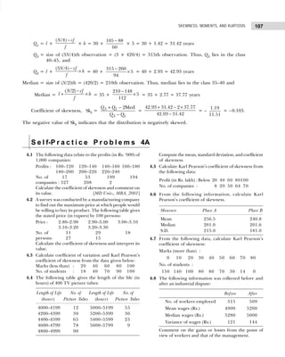 107
SKEWNESS, MOMENTS, AND KURTOSIS
Q1 = l +
( /4)
N cf
f
−
× h = 30 +
105 88
60
−
× 5 = 30 + 1.42 = 31.42 years
Q3 = size of (3N/4)th observation = (3 × 420/4) = 315th observation. Thus, Q3 lies in the class
40–45, and
Q3 = l +
(3 /4)
N cf
h
f
−
× = 40 +
315 260
5
94
−
× = 40 + 2.93 = 42.93 years
Median = size of (N/2)th = (420/2) = 210th observation. Thus, median lies in the class 35–40 and
Median =
( /2)
N cf
l h
f
−
+ × = 35 +
210 148
5
112
−
× = 35 + 2.77 = 37.77 years
Coefficient of skewness, Skb = 3 1
3 1
2Med
Q Q
Q Q
+ −
−
=
42.93 31.42 2 37.77
42.93 31.42
+ − ×
−
= –
1.19
11.51
= –0.103.
The negative value of Skb indicates that the distribution is negatively skewed.
S e l f-P r a c t i c e P r o b l e m s 4A
4.1 The following data relate to the profits (in Rs. ’000) of
1,000 companies:
Profits : 100–120 120–140 140–160 160–180
180–200 200–220 220–240
No. of 17 53 199 194
companies : 327 208 2
Calculate the coefficient of skewness and comment on
its value. [MD Univ., MBA, 2001]
4.2 A survey was conducted by a manufacturing company
to find out the maximum price at which people would
be willing to buy its product. The following table gives
the stated price (in rupees) by 100 persons:
Price : 2.80–2.90 2.90–3.00 3.00–3.10
3.10–3.20 3.20–3.30
No. of 11 29 18
persons: 27 15
Calculate the coefficient of skewness and interpret its
value.
4.3 Calculate coefficient of variation and Karl Pearson’s
coefficient of skewness from the data given below:
Marks (less than) : 20 40 60 80 100
No. of students : 18 40 70 90 100
4.4 The following table gives the length of the life (in
hours) of 400 TV picture tubes:
Length of Life No. of Length of Life No. of
(hours) Picture Tubes (hours) Picture Tubes
4000–4199 12 5000–5199 55
4200–4399 30 5200–5399 36
4400–4599 65 5400–5599 25
4600–4799 78 5600–5799 9
4800–4999 90
Compute the mean, standard deviation, and coefficient
of skewness.
4.5 Calculate Karl Pearson’s coefficient of skewness from
the following data:
Profit (in Rs. lakh) :Below 20 40 60 80100
No. of companies : 8 20 50 64 70
4.6 From the following information, calculate Karl
Pearson’s coefficient of skewness.
Measure Place A Place B
Mean 256.5 240.8
Median 201.0 201.6
S.D. 215.0 181.0
4.7 From the following data, calculate Karl Pearson’s
coefficient of skewness:
Marks (more than) :
0 10 20 30 40 50 60 70 80
No. of students :
150 140 100 80 80 70 30 14 0
4.8 The following information was collected before and
after an industrial dispute:
Before After
No. of workers employed 515 509
Mean wages (Rs.) 4900 5200
Median wages (Rs.) 5280 5000
Variance of wages (Rs.) 121 144
Comment on the gains or losses from the point of
view of workers and that of the management.
 