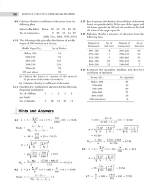 BUSINESS STATISTICS: PROBLEMS AND SOLUTIONS
108
4.9 Calculate Bowley’s coefficient of skewness from the
following data
Sales (in Rs. lakh) : Below 50 60 70 80 90
No. of companies : 8 20 40 65 80
[Delhi Univ., MBA, 1998, 2003]
4.10 The following table gives the distribution of weekly
wages of 500 workers in a factory:
Weekly Wages (Rs.) No. of Workers
Below 200 10
200–250 25
250–300 145
300–350 220
350–400 70
400 and above 30
(a) Obtain the limits of income of the central
50 per cent of the observed workers.
(b) Calculate Bowley’s coefficient of skewness.
4.11 Find Bowley’s coefficient of skewness for the following
frequency distribution
No. of children 0 1 2 3 4
per family :
No. of families : 7 10 16 25 18
4.12 In a frequency distribution, the coefficient of skewness
based on quartiles is 0.6. If the sum of the upper and
the lower quartiles is 100 and the median is 38, find
the value of the upper quartile.
4.13 Calculate Bowley’s measure of skewness from the
following data:
Payment of No. of Payment of No. of
Commission Salesmen Commission Salesmen
100–120 4 200–220 80
120–140 10 220–240 32
140–160 16 240–260 23
160–180 29 260–280 17
180–200 52 280–300 7
4.14 Compute the quartiles, median, and Bowley’s
coefficient of skewness:
Income (Rs.) No. of families
Below 200 25
200–400 40
400–600 80
600–800 75
800–1000 20
1000 and above 16
Hints and Answers
4.1 x = A +
fd
∑
N
× h = 170 +
393
1000
20
× = 177.86
Mode =
−
− +
−
− −
1
1 1
2
m m
m m m
f f
f f f
× h
= 180 +
233
252
× 20 = 190.55
σ = h
fd fd
2 2
∑ ∑
−
F
HG I
KJ
N N
= 20
1741
1000
393
1000
2
−
F
HG I
KJ = 25.2
Skp =
Mo
x
σ
−
=
177 86 190 55
25 2
. .
.
−
= – 0.5035
4.2 x = A +
∑
N
fd
× h = 3.05 +
6
100
× 0.1 = 3.056
Mode =
1
1 1
2
m m
m m m
f f
l h
f f f
−
− +
−
+ ×
− −
=
−
+ ×
× − −
29 11
2.9 0.1
2 29 11 18
= 2.962
σ =
2
2
N N
fd fd
h
 
−  
 
∑ ∑ =
 
−  
 
2
160 6
0.1
100 100
= 0.1264
Skp =
Mo
x
σ
−
=
−
3.056 2.962
0.1264
= 0.744
4.3 x = A +
fd
h
∑
×
N
= 50 –
18
100
20
× = 46.4
σ = h
fd fd
2 2
∑ ∑
−
F
HG I
KJ
N N
= 20
154
100
18
100
2
−
−
F
HG I
KJ = 24.56
CV =
x
σ
× 100 =
24 56
46 4
100
.
.
× = 52.93
 