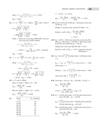 109
SKEWNESS, MOMENTS, AND KURTOSIS
Mod =
−
− +
−
+ ×
− −
1
1 1
2
m m
m m m
f f
l h
f f f
= 39.52 ;
Skp = 0.280
4.4 x = A +
fd
∑
N
× h = 4899.5 –
108
400
200
× = 4845.5
σ = h
fd fd
2 2
∑ ∑
−
F
HG I
KJ
N N
= 200
1368
400
108
400
2
−
−
F
HG I
KJ = 365.9
Mode = Mode lies in the class 4800–4999 ; but real
class interval is 4799.5–4999.5
=
−
− +
−
+ ×
− −
1
1 1
2
m m
m m m
f f
l h
f f f
= 4799.5 +
12
180 78 55
200
– –
× = 4850.56;
Skp = – 0.014
4.5 x = A +
fd
∑
N
× h = 50 –
2
70
20
× = 49.43
Mode = l
f f
f f f
h
m m
m m m
+
−
− −
−
− +
1
1 1
2
×
= 40 +
14
12 14
20
+
× = 50.76
σ = h
fd fd
2 2
∑ ∑
−
F
HG I
KJ
N N
= 20
80
70
2
70
2
−
−
F
HG I
KJ
= 21.64; Skp = – 0.061
4.6 a ≅ x and z ≅ Mode;
Place A : Mode = 3Med – 2 x = 90;
Skp =
266 5 90
215
. −
= 0.823
Place B : Mode = 3Med – 2 x = 123.2;
Skp =
240 8 123 2
181
. .
−
= 0.649
4.7 Marks No. of Students
0–10 10
10–20 40
20–30 20
30–40 20
40–50 10
50–60 40
60–70 16
70–80 14
x = 39.27; σ = 22.81;
Skp =
3( Med)
x
σ
−
=
3 39 27 45
22 81
( . )
.
−
= – 0.754.
4.9 Q1 lies in the class 50–60; Q1 = 60; Q3 lies in the class
70–80; Q3 = 78
Median (= Q2) lies in the class 60–70; Med = 70
Bowley’s coeff. of Skb = 3 1
3 1
2Med
Q Q
Q Q
+ −
−
= – 0.111
4.10 Q1 = (80/4) = 20th observation lies in the class 250–
300; Q1 = 281.03; Q3 = (3×80)/4 = 60th observation
lies in the class 300–350; Q3 = 344.32
Median lies in the class 300–350, Me = 315.9
Bowley’s coeff. of Skb = – 0.111 (negatively skewed
distribution)
4.11 Q1 = size of
n +
F
HG I
KJ
1
4
th observation = 24th observation
= 2
Q3 = size of
3 1
4
( )
n +
th observation = 72th
observation = 4
Median = size of
n +
F
HG I
KJ
1
2
th observation = 48th
observation; Skb =
4 2 2 3
4 2
+ −
−
( )
= 0
4.12 Given Skb = 0.6; Q1 + Q3 = 100; Me = 38; Q3 = ?
Skb =
3 1
3 1
2Me
Q Q
Q Q
+ −
−
or 0.6 =
3 3
100 2(38)
(100 )
Q Q
−
− −
or Q3 = 70
4.13 Q1 = (n/4)th observation = 67.5th observation lies in
class 180–200; Q1 = 183.26
Q3 =
3
4
n
F
HG I
KJth observation = 202.5th observation lies
in class 220–240; Q3 = 227.187
Me = (n/2)th observation = 135th observation lies in
class 200–220; Me = 206
Skb =
3 1
3 1
2Me
Q Q
Q Q
+ −
−
= – 0.035
 