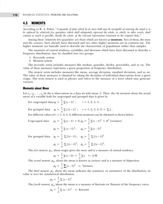 BUSINESS STATISTICS: PROBLEMS AND SOLUTIONS
110
4.3 MOMENTS
According to R. A. Fisher, “A quantity of data which by its mere bulk may be incapable of entering the mind is to
be replaced by relatively few quantities which shall adequately represent the whole, or which, in other words, shall
contain as much as possible, ideally the whole, of the relevant information contained in the original data.”
Among these ‘relatively few quantities’ are those which are known as moments. Two of them, the mean
and the variance, have already been discussed and two other higher moments are in common use. The
higher moments are basically used to describe the characteristic of populations rather than samples.
The measures of central tendency, variability, and skewness which have been discussed to describe a
frequency distribution, may be classified into two groups:
1. Percentile system
2. Moment system
The percentile system includes measures like median, quartiles, deciles, percentiles, and so on. The
value of these measures represents a given proportion of frequency distribution.
The moment system includes measures like mean, average deviation, standard deviation, and so on.
The value of these measures is obtained by taking the deviation of individual observations from a given
origin. The term moment is used in physics and refers to the measure of a force which may generate
rotation.
Moments about Mean
Let x1, x2, . . ., xn be the n observations in a data set with mean x. Then the rth moment about the actual
mean of a variable both for ungrouped and grouped data is given by
For ungrouped data:µr = −
∑
1
( )r
x x
n
; r = 1, 2, 3, 4.
For grouped data: µr = −
∑
1
( )r
f x x
n
; r = 1, 2, 3, 4; N = ∑ i
f .
For different values of r = 1, 2, 3, 4, different moments can be obtained as shown below:
Ungrouped data: µ1 = −
∑
1
( )
x x
n
= 0; µ2 = −
∑ 2
1
( )
x x
n
= σ2
(variance)
µ3 = −
∑ 3
1
( )
x x
n
; µ4 = −
∑ 4
1
( )
x x
n
For grouped data: µ1 =
1
n
−
∑ ( )
f x x ; µ2 =
1
n
−
∑ 2
( )
f x x
µ3 =
1
n
−
∑ 3
( )
f x x ; µ4 =
1
n
−
∑ 4
( )
f x x .
The first moment, µ1, about origin gives the mean and is a measure of central tendency.
µ1 = −
∑
1
( 0)
x
n
= ∑
1
x
n
← A.M.
The second moment, µ2, about the mean is known as variance and is a measure of dispersion.
µ2 = 2
1
( )
x x
n
−
∑ ← Variance
The third moment, µ3, about the mean indicates the symmetry or asymmetry of the distribution; its
value is zero for symmetrical distribution.
µ3 = −
∑
3
1
( )
x x
n
The fourth moment, µ4, about the mean is a measure of Kurtosis (or flatness) of the frequency curve.
µ4 = −
∑
4
1
( )
x x
n
← Kurtosis
 