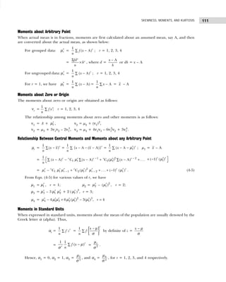 111
SKEWNESS, MOMENTS, AND KURTOSIS
Moments about Arbitrary Point
When actual mean is in fractions, moments are first calculated about an assumed mean, say A, and then
are converted about the actual mean, as shown below:
For grouped data: ′
r
µ = −
∑
1
( A)r
f x
n
; r = 1, 2, 3, 4
=
Σ
×
r
r
fd
h
n
, where d =
A
x
h
−
or dh = x – A
For ungrouped data: ′
r
µ = −
∑
1
( A)r
x
n
; r = 1, 2, 3, 4
For r = 1, we have ′
1
µ = −
∑
1
( A)
x
n
= −
∑
1
A
x
n
= x – A
Moments about Zero or Origin
The moments about zero or origin are obtained as follows:
νr = ∑
1
;
r
f x
n
r = 1, 2, 3, 4
The relationship among moments about zero and other moments is as follows:
ν1 = A + ′
1
µ , ν2 = µ2 + (ν1)2
,
ν2 = µ3 + 3ν1ν2 – 2ν1
3
, ν4 = µ4 + 4ν1ν3 – 6ν1
2
ν2 + 3ν1
4
.
Relationship Between Central Moments and Moments about any Arbitrary Point
µr = −
∑
1
( )r
x x
n
= − − −
∑
1
{ A ( A)}r
x x
n
= ′
− −
∑ 1
1
( A )r
x
n
µ ; µ1 = x – A
= − −
 ′ ′
− − − + − +
∑ ∑ ∑

2
1 2
1 1 2 1
1
( A) C ( A) C ( ) ( A) . ..
r r r
r r
x x x
n
µ µ 
′
+ − 
1
( 1) ( )
r r
µ
= − −
′ ′ ′ ′ ′ ′
− + + + −
2
1 1 1 2 1 2 1
C C ( ) . .. ( 1) ( )
r r r r
r r r
µ µ µ µ µ µ . (4-5)
From Eqn. (4-5) for various values of r, we have
µ1 = ′
1
µ , r = 1; µ2 = ′
2
µ – ′ 2
1
( )
µ , r = 2;
µ3 = ′
3
µ – 3 ′
1
µ ′
2
µ + 2 ( ′
1
µ )3
, r = 3;
µ4 = ′ ′ ′ ′ ′ ′
− + − =
2 3
4 1 3 2 1 1
4 6 ( ) 3( ) , 4
r
µ µ µ µ µ µ
Moments in Standard Units
When expressed in standard units, moments about the mean of the population are usually denoted by the
Greek letter α (alpha). Thus,
αr = ∑
1 r
f z
n
= { }
− µ
∑
1
r
x
f
n σ
by definite of z =
−
x µ
σ
= −
∑
1 1
( )r
r
f x
n
µ
σ
= 2
r
µ
σ
.
Hence, α1 = 0, α2 = 1, α3 = 3
3
µ
σ
, and α4 = 4
4
µ
σ
, for r = 1, 2, 3, and 4 respectively.
 