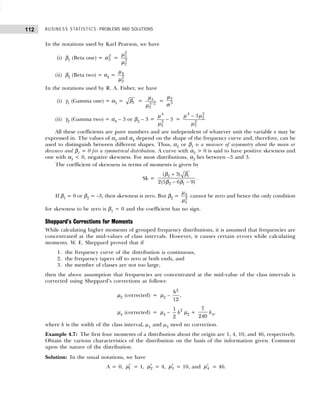 BUSINESS STATISTICS: PROBLEMS AND SOLUTIONS
112
In the notations used by Karl Pearson, we have
(i) β1 (Beta one) = 2
3
α =
2
3
3
2
µ
µ
(ii) β2 (Beta two) = α4 = 4
2
2
µ
µ
In the notations used by R. A. Fisher, we have
(i) γ1 (Gamma one) = α3 = 1
β = 3
3/2
2
µ
µ
= 3
3
µ
σ
(ii) γ2 (Gamma two) = α4 – 3 or β2 – 3 = −
4
2
2
3
µ
µ
=
−
4 2
2
2
2
3
µ µ
µ
All these coefficients are pure numbers and are independent of whatever unit the variable x may be
expressed in. The values of α3 and α4 depend on the shape of the frequency curve and, therefore, can be
used to distinguish between different shapes. Thus, α3 or β1 is a measure of asymmetry about the mean or
skewness and β1 = 0 for a symmetrical distribution. A curve with α3 > 0 is said to have positive skewness and
one with α3 < 0, negative skewness. For most distributions, α3 lies between –3 and 3.
The coefficient of skewness in terms of moments is given by
Sk =
+
− −
2 1
2 1
( 3)
2(5 6 9)
β β
β β
.
If β1 = 0 or β2 = –3, then skewness is zero. But β2 = 4
2
2
µ
µ
cannot be zero and hence the only condition
for skewness to be zero is β1 = 0 and the coefficient has no sign.
Sheppard’s Corrections for Moments
While calculating higher moments of grouped frequency distributions, it is assumed that frequencies are
concentrated at the mid-values of class intervals. However, it causes certain errors while calculating
moments. W. E. Sheppard proved that if
1. the frequency curve of the distribution is continuous,
2. the frequency tapers off to zero at both ends, and
3. the member of classes are not too large,
then the above assumption that frequencies are concentrated at the mid-value of the class intervals is
corrected using Sheppard’s corrections as follows:
µ2 (corrected) = µ2 –
h2
12
,
µ4 (corrected) = µ4 –
1
2
h2
µ2 +
7
240
h4,
where h is the width of the class interval, µ1 and µ3 need no correction.
Example 4.7: The first four moments of a distribution about the origin are 1, 4, 10, and 46, respectively.
Obtain the various characteristics of the distribution on the basis of the information given. Comment
upon the nature of the distribution.
Solution: In the usual notations, we have
A = 0, ′
1
µ = 1, ′
2
µ = 4, ′
3
µ = 10, and ′
4
µ = 46.
 