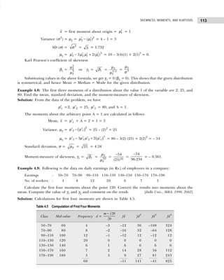 113
SKEWNESS, MOMENTS, AND KURTOSIS
x = first moment about origin = ′
1
µ = 1
Variance (σ2
) = µ2 = ′ ′
− 2
2 1
( )
µ µ = 4 – 1 = 3
SD (σ) = 2
σ = 3 = 1.732
µ3 = ′ ′ ′ ′
− + 3
3 2 1 1
3 2( )
µ µ µ µ = 10 – 3(4)(1) + 2(1)3
= 0.
Karl Pearson’s coefficient of skewness
β1 =
2
3
3
2
µ
µ
or γ1 = 1
β = 3
3/2
2
µ
µ
=
3
3
µ
σ
.
Substituting values in the above formula, we get γ1 = 0 (β1 = 0). This shows that the given distribution
is symmetrical, and hence Mean = Median = Mode for the given distribution.
Example 4.8: The first three moments of a distribution about the value 1 of the variable are 2, 25, and
80. Find the mean, standard deviation, and the moment-measure of skewness.
Solution: From the data of the problem, we have
′1
µ =2, ′2
µ = 25, ′3
µ = 80, and A = 1.
The moments about the arbitrary point A = 1 are calculated as follows:
Mean, x = ′1
µ + A = 2 + 1 = 3
Variance, µ2 = ( )
′ − ′
2
2 1
µ µ = 25 – (2)2
= 21
µ3 = ( )
′ − ′ ′ + ′
3
3 1 2 1
3 2
µ µ µ µ = 80 – 3(2) (25) + 2(2)2
= – 54
Standard deviation, σ = 2
µ = 21 = 4.58
Moment-measure of skewness, γ1 = 1
β = 3
3/2
2
µ
µ
= 3/2
54
(21)
−
=
54
96.234
−
= – 0.561.
Example 4.9: Following is the data on daily earnings (in Rs.) of employees in a company:
Earnings : 50–70 70–90 90–110 110–130 130–150 150–170 170–190
No. of workers : 4 8 12 20 6 7 3
Calculate the first four moments about the point 120. Convert the results into moments about the
mean. Compute the value of γ1 and γ2 and comment on the result. [Delhi Univ., MBA, 1990, 2002]
Solution: Calculations for first four moments are shown in Table 4.5.
Table 4.5 Computation of First Four Moments
Class Mid-value Frequency d =
m 120
20
−
fd fd2
fd3
fd4
50–70 60 4 –3 –12 36 –108 324
70–90 80 8 –2 –16 32 –64 128
90–110 100 12 –1 –12 12 –12 12
110–130 120 20 0 0 0 0 0
130–150 140 6 1 6 6 6 6
150–170 160 7 2 14 28 56 112
170–190 180 3 3 9 27 81 243
60 –11 141 –41 825
 