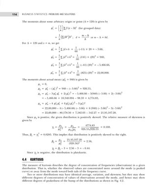 BUSINESS STATISTICS: PROBLEMS AND SOLUTIONS
114
The moments about some arbitrary origin or point (A = 120) is given by
′
r
µ =
1
n
f x r
F
HG I
KJ −
∑ ( )
A (for grouped data)
=
1
n
fd h
r r
∑
e j ; d =
m
h
− A
or m – A = hd.
For A = 120 and x = m, we get
′
1
µ = ×
∑
1
fd h
n
=
1
60
(–11) × 20 = – 3.66,
′
2
µ = ×
∑
2 2
1
fd h
n
=
1
60
(141) × (20)2
= 940,
′
3
µ = ×
∑
3 3
1
fd h
n
=
1
60
(–41) (20)3
= – 5,466.66,
′
4
µ = ×
∑
4 4
1
fd h
n
=
1
60
(825) (20)4
= 22,00,000.
The moments about actual mean ( ′
2
µ = 940) is given by
µ1 = 0,
µ2 = ′
2
µ – ( ′
1
µ )2
= 940 – (– 3.66)2
= 926.55,
µ3 = ′
3
µ – 3 ′
2
µ ′
1
µ + 2( ′
1
µ )3
= – 5,466.66 – 3(940) (– 3.66) + 2(– 3.66)3
= – 5,466.66 + 10,340.094 – 98.59 = 4,774.83,
µ4 = ′
4
µ – 4 ′
3
µ ′
1
µ + 6 ′
2
µ ( ′
1
µ )2
– 3 ′ 4
1
( )
µ
= 22,00,000 – 4 (– 5,466.66) (– 3.66) + 6 (940) (– 3.66)2
– 3(– 3.66)4
= 22,00,000 – 80,178.50 + 7,582.03 – 542.27 = 21,95,107.20.
Since µ3 is positive, the given distribution is positively skewed. The relative measure of skewness is
given by
γ1 = 3
3/2
2
µ
µ
= 3
2 2
µ
µ µ
=
4774.83
926.55 926.55
= 0.169.
Thus, β1 = γ1
2
= 0.0285. This implies that distribution is positively skewed to the right.
β2 = 4
2
2
µ
µ
= 2
21,95,107.20
(926.56)
= 2.56,
γ2 = β2 – 3 = 2.56 – 3 = – 0.44.
Since γ2 is negative, the distribution is platykurtic.
4.4 KURTOSIS
The measure of kurtosis describes the degree of concentration of frequencies (observations) in a given
distribution. That is, whether the observed values are concentrated more around the mode (a peaked
curve) or away from the mode toward both tails of the frequency curve.
Two or more distributions may have identical average, variation, and skewness, but they may show
different degrees of concentration of values of observations around the mode, and hence may show
different degrees of peakedness of the hump of the distributions as shown in Fig. 4.2.
 