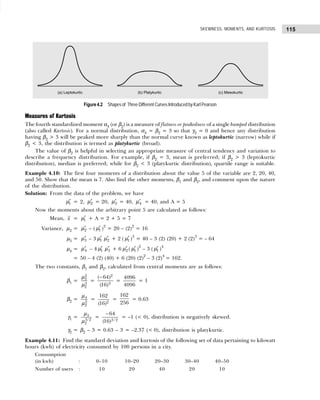 115
SKEWNESS, MOMENTS, AND KURTOSIS
Figure 4.2 Shapes of Three Different Curves Introduced by Karl Pearson
Measures of Kurtosis
The fourth standardized moment α4 (or β2) is a measure of flatness or peakedness of a single humped distribution
(also called Kurtosis). For a normal distribution, α4 = β2 = 3 so that γ2 = 0 and hence any distribution
having β2 > 3 will be peaked more sharply than the normal curve known as leptokurtic (narrow) while if
β2 < 3, the distribution is termed as platykurtic (broad).
The value of β2 is helpful in selecting an appropriate measure of central tendency and variation to
describe a frequency distribution. For example, if β2 = 3, mean is preferred; if β2 > 3 (leptokurtic
distribution), median is preferred; while for β2 < 3 (platykurtic distribution), quartile range is suitable.
Example 4.10: The first four moments of a distribution about the value 5 of the variable are 2, 20, 40,
and 50. Show that the mean is 7. Also find the other moments, β1 and β2, and comment upon the nature
of the distribution.
Solution: From the data of the problem, we have
′
1
µ = 2, ′
2
µ = 20, ′
3
µ = 40, ′
4
µ = 40, and A = 5
Now the moments about the arbitrary point 5 are calculated as follows:
Mean, x = ′
1
µ + A = 2 + 5 = 7
Variance, µ2 = ′
2
µ – ( ′
1
µ )2
= 20 – (2)2
= 16
µ3 = ′
3
µ – 3 ′
1
µ ′
2
µ + 2 ( ′
1
µ )3
= 40 – 3 (2) (20) + 2 (2)3
= – 64
µ4 = ′
4
µ – 4 ′
1
µ ′
3
µ + 6 ′
2
µ ( ′
1
µ )2
– 3 ( ′
1
µ )4
= 50 – 4 (2) (40) + 6 (20) (2)2
– 3 (2)4
= 162.
The two constants, β1 and β2, calculated from central moments are as follows:
β1 =
2
3
3
2
µ
µ
=
2
3
( 64)
(16)
−
=
4096
4096
= 1
β2 = 4
2
2
µ
µ
= 2
162
(16)
=
162
256
= 0.63
γ1 = 3
3/2
2
µ
µ
= 3/ 2
64
(16)
−
= –1 (< 0), distribution is negatively skewed.
γ2 = β2 – 3 = 0.63 – 3 = –2.37 (< 0), distribution is platykurtic.
Example 4.11: Find the standard deviation and kurtosis of the following set of data pertaining to kilowatt
hours (kwh) of electricity consumed by 100 persons in a city.
Consumption
(in kwh) : 0–10 10–20 20–30 30–40 40–50
Number of users : 10 20 40 20 10
 