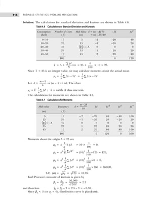 BUSINESS STATISTICS: PROBLEMS AND SOLUTIONS
116
Solution: The calculations for standard deviation and kurtosis are shown in Table 4.6.
x = A +
fd
h
N
×
∑
= 25 +
0
100
× 10 = 25.
Since x = 25 is an integer value, we may calculate moments about the actual mean
µr =
1
( )r
f x x
n
−
∑ =
1
( )r
f m x
n
−
∑ .
Let d =
m x
h
−
or (m – x ) = hd. Therefore
µr = hr 1 r
fd
n
∑ ; h = width of class intervals.
The calculations for moments are shown in Table 4.7.
Moments about the origin A = 25 are
µ1 = h ∑
1
fd
N
= 10 ×
1
100
= 0,
µ2 = h2 ∑ 2
1
fd
N = (10)2 1
120
100
× = 120,
µ3 = h3
∑ 3
1
f d
N
= (10)3 1
0
100
× = 0,
µ4 = h4
∑ 4
1
f d
N
= (10)4 1
360
100
× = 36,000,
S.D. (σ) = 2
µ = 120 = 10.95.
Karl Pearson’s measure of kurtosis is given by
β2 = 4
2
2
µ
µ
= 2
36,000
(120)
= 2.5
and therefore γ2 = β2 – 3 = 2.5 – 3 = – 0.50.
Since β2 < 3 (or γ2 < 0), distribution curve is platykurtic.
Table 4.6 Calculations of Standard Deviation and Kurtosis
Consumption Number of Users Mid-Value d = (m – A)/10 – fd fd2
(kwh) ( f ) (m) = (m – 25)/10
0–10 10 5 –2 –20 40
10–20 20 15 –1 –20 20
20–30 40 25 ← A 0 0 0
30–40 20 35 1 20 20
40–50 10 45 2 20 40
100 0 120
Table 4.7 Calculations for Moments
Mid-value Frequency d =
m − 25
10
fd fd 2
fd3
fd4
(m) ( f )
5 10 – 2 – 20 40 – 80 160
15 20 – 1 – 20 20 – 20 20
25 ← A 40 0 0 0 0 0
35 20 1 20 20 20 20
45 10 2 20 40 80 160
100 0 120 0 360
 