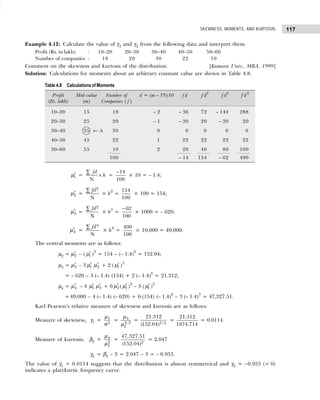117
SKEWNESS, MOMENTS, AND KURTOSIS
Example 4.12: Calculate the value of γ1 and γ2 from the following data and interpret them.
Profit (Rs. in lakh) : 10–20 20–30 30–40 40–50 50–60
Number of companies : 18 20 30 22 10
Comment on the skewness and kurtosis of the distribution. [Kumaon Univ., MBA, 1999]
Solution: Calculations for moments about an arbitrary constant value are shown in Table 4.8.
′
1
µ =
N
fd
h
×
∑
=
14
100
−
× 10 = – 1.4;
′
2
µ =
2
N
fd
∑
× h2
=
154
100
× 100 = 154;
′
3
µ =
2
N
fd
∑
× h3
=
62
100
−
× 1000 = – 620;
′
4
µ =
4
N
fd
∑
× h4
=
490
100
× 10,000 = 49,000.
The central moments are as follows:
µ2 = ′
2
µ – ( ′
1
µ )2
= 154 – (– 1.4)2
= 152.04;
µ3 = ′
3
µ – 3 ′
1
µ ′
2
µ + 2 ( ′
1
µ )3
= – 620 – 3 (– 1.4) (154) + 2 (– 1.4)3
= 21.312;
µ4 = ′
4
µ – 4 ′
1
µ ′
3
µ + 6 ′
2
µ ( ′
1
µ )2
– 3 ( ′
1
µ )3
=49,000 – 4 (– 1.4) (– 620) + 6 (154) (– 1.4)2
– 3 (– 1.4)3
= 47,327.51.
Karl Pearson’s relative measure of skewness and kurtosis are as follows:
Measure of skewness, γ1 =
σ
3
3
µ
= 3
3/2
2
µ
µ
= 3/ 2
21.312
(152.04)
=
21.312
1874.714
= 0.0114
Measure of kurtosis, β2 = 4
2
2
µ
µ
= 2
47,327.51
(152.04)
= 2.047
γ2 = β2 – 3 = 2.047 – 3 = – 0.953.
The value of γ1 = 0.0114 suggests that the distribution is almost symmetrical and γ2 = –0.953 (< 0)
indicates a platykurtic frequency curve.
Table 4.8 Calculations of Moments
Profit Mid-value Number of d = (m – 35)/10 f d f d2
f d3
f d4
(Rs. lakh) (m) Companies ( f )
10–20 15 18 – 2 – 36 72 – 144 288
20–30 25 20 – 1 – 20 20 – 20 20
30–40 35 ← A 30 0 0 0 0 0
40–50 45 22 1 22 22 22 22
50–60 55 10 2 20 40 80 160
100 – 14 154 – 62 490
 
