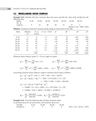 BUSINESS STATISTICS: PROBLEMS AND SOLUTIONS
118
4.5 MISCELLANEOUS SOLVED EXAMPLES
Example 4.13: Calculate first four moments about the mean and also the value of β1 and β2 from the
following data:
Marks : 0–10 10–20 20–30 30–40 40–50 50–60 60–70
No. of
students : 8 12 20 30 15 10 5
[Kumaon Univ., MBA, 2001]
Solution: Calculations of first four moments and β1 and β2 are shown below in the table.
Marks Mid-point No. of d = (m – 35)/10 fd fd2
fd3
fd4
(m) Students
0–10 5 8 –3 –24 72 –216 648
10–20 15 12 –2 –24 48 –96 192
20–30 25 20 –1 –20 20 –20 20
30–40 35 30 0 0 0 0 0
40–50 45 15 +1 +15 15 +15 15
50–60 55 10 +2 +20 40 +80 160
60–70 65 5 +3 +15 45 +135 405
100 –18 240 –102 1440
Moments about arbitrary point A = 35 are origin (or point)
µ1
′ =
Σ −
× × −
18
= 10 = 1.8
100
fd
h
N
; µ2′=
Σ
× ×
2
2 240
= 100 = 240
100
fd
h
N
;
µ3′=
Σ −
× × −
3
3 102
= 1000= 1020
100
fd
h
N
; µ4′ =
Σ
× ×
4
4 1440
= 10000=144000
100
fd
h
N
.
Converting moments about arbitrary origin to moments about mean as follows:
µ2 = µ4′ – (µ1′)2
= 240 – (– 1.8)2
= 240 – 3.24 = 236.76,
µ3 = µ3′ – 3µ1′µ2′ + 2µ1′3
= – 1020 – 3 (1.8) (240) + 2 (– 1.8)3
= – 1020 + 1296 – 11.664 = 264.336,
µ4 = µ4′ – 4µ4′ µ3′ + 6(µ1′)2
µ2′ – µ1′4
= 144000 – 4 (– 1.8) (– 1020) + 6 (– 1.8)2
(240) – 3 (– 1.8)4
= 144000 – 7344 + 4665.6 – 31.4928 = 141290.11,
β1 =
2 2
3
3 3
2
(264.336)
= =0.005;
(236.76)
µ
µ
β2 = 4
2 2
2
141290.11
= = 2.521.
(236.76)
µ
µ
Example 4.14: From the following data calculate moments about
(i) assumed mean 25, (ii) actual mean, (iii) moments about zero.
Variable : 0–10 10–20 20–30 30–40
Frequency : 1 3 4 2 [M.G. Univ., B.Com., 1997]
 