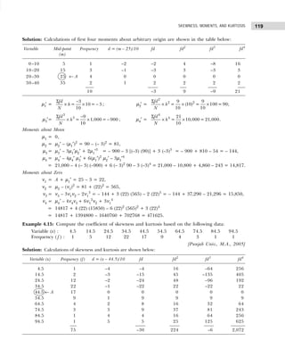 119
SKEWNESS, MOMENTS, AND KURTOSIS
Solution: Calculations of first four moments about arbitrary origin are shown in the table below:
Variable Mid-point Frequency d = (m – 25)/10 fd fd2
fd3
fd4
(m)
0–10 5 1 –2 –2 4 –8 16
10–20 15 3 –1 –3 3 –3 3
20–30 25 ← A 4 0 0 0 0 0
30–40 35 2 1 2 2 2 2
10 –3 9 –9 21
µ1
′ =
Σ −
× × −
3
= 10 = 3
10
fd
h
N
; µ2′ =
Σ
× × ×
2
2 2
9 9
= (10) = 100 =90
10 10
fd
h
N
;
µ3′=
Σ −
× × −
3
3 9
= 1,000 = 900
10
fd
h
N
; µ4′ =
Σ
× ×
4
4 21
= 10,000 = 21,000
10
fd
h
N
.
Moments about Mean
µ1 = 0,
µ2 = µ2′ – (µ1′)2
= 90 – (– 3)2
= 81,
µ3 = µ3′ – 3µ1′µ2′ + 2µ1′3
= – 900 – 3 [(–3) (90)] + 3 (–3)3
= – 900 + 810 – 54 = – 144,
µ4 = µ4′ – 4µ4′ µ3′ + 6(µ1′)2
µ2′ – 3µ1′4
= 21,000 – 4 (– 3) (–900) + 6 (– 3)2
90 – 3 (–3)4
= 21,000 – 10,800 + 4,860 – 243 = 14,817.
Moments about Zero
ν1 = A + µ1′ = 25 – 3 = 22,
ν2 = µ2 – (ν1)2
= 81 + (22)2
= 565,
ν3 = ν3 – 3ν1ν2 – 2ν1
3
= – 144 + 3 (22) (565) – 2 (22)3
= – 144 + 37,290 – 21,296 = 15,850,
ν4 = µ4′ – 4ν4ν3 + 6ν1
2
ν2 + 3ν1
4
= 14817 + 4 (22) (15850) – 6 (22)2
(565)2
+ 3 (22)4
= 14817 + 1394800 – 1640760 + 702768 = 471625.
Example 4.15: Compute the coefficient of skewness and kurtosis based on the following data:
Variable (x) : 4.5 14.5 24.5 34.5 44.5 54.5 64.5 74.5 84.5 94.5
Frequency ( f ) : 1 5 12 22 17 9 4 3 1 1
[Punjab Univ., M.A., 2005]
Solution: Calculations of skewness and kurtosis are shown below:
Variable (x) Frequency (f) d = (x – 44.5)/10 fd fd2
fd3
fd4
4.5 1 –4 –4 16 –64 256
14.5 2 –3 –15 45 –135 405
24.5 12 –2 –24 48 –96 192
34.5 22 –1 –22 22 –22 22
44.5 ← A 17 0 0 0 0 0
54.5 9 1 9 9 9 9
64.5 4 2 8 16 32 64
74.5 3 3 9 37 81 243
84.5 1 4 4 16 64 256
94.5 1 5 5 25 125 625
75 –30 224 –6 2,072
 