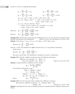BUSINESS STATISTICS: PROBLEMS AND SOLUTIONS
120
µ1′ =
–30
= = 0.4;
75
fd
N
Σ
− µ2′ =
Σ
−
2
224
= = 2.99
75
fd
N
;
µ3′ =
3
–6
= = 0.08;
75
fd
N
Σ
− µ4′ =
Σ
−
4
2,072
= = 27.63
75
fd
N
.
µ2 = µ2′ – (µ1′)2
= 2.99 – (– 0.4)2
= 2.99 – 0.16 = 2.83,
µ3 = µ3′ – 3µ1′µ2′ + 2(µ1′)3
= – 0.08 – 3 (–0.4) (2.99) + 2 (– 0.4)3
= 0.08 + 3.588 – 0.128 = 3.38,
µ4 = µ4′ – 4µ4′ µ3′ + 6µ1′2
µ2′ – 3(µ1′)4
= 27.63 – 4(– 0.4) (– 0.08) + 6 (– 0.4) (2.99) + 3 (– 0.4)4
= 27.63 – 0.128 + 2.87 – 0.077 = 30.295.
Skewness, β1 =
2 2
3
3 3
2
(3.38) 11.424
= = =0.504.
22.665
(2.8)
µ
µ
Kurtosis, β2 = 4
2 2
2
30.295 30.295
= = = 3.782.
8.01
(2.83)
µ
µ
Example 4.16: The first four central moments of distribution are 0, 2.5, 0.7, and 18.75. Comment on the
skewness and kurtosis of the distribution. 0[DelhiUniv.,B.Com.,(II),1990;KanpurUniv.,M.Com.,1993]
Solution: Given that µ1 = 0, µ2 = 2.5, µ3 = 0.7 and µ4 = 18.75. Thus, we get
Skewness, β =
2
3
3
2
µ
µ
=
2
3
(0.7)
=0.031
(2.5)
.
Since β1 = 0.031, the distribution is slightly skewed, that is, it is not perfectly symmetrical.
Testing Kurtosis
Kurtosis, β2 = 4
2
2
µ
µ
= 2
18.75 18.75
= = 3
6.25
(2.5)
.
Since β2 is exactly three, the distribution is mesokurtic (normal or symmetrical)
Example 4.17: Find the coefficient of skewness from the following information :
Different to two quartiles = 8; Mode = 11;
Sum of two quartiles = 22; Mean = 8. [Delhi Univ., B.Com.(H), 1997]
Solution: Using the Bowley’s coefficient of skew formula:
Skb =
+ −
−
3 1
3 1
2 Median
Q Q
Q Q
.
From the given information we get
Mode = 3 Median – 2 Mean
11 = 3 Median – 2 (8)
3 Median = 11 + 16 or Median = 9
Q3 + Q1 = 22, Q3 – Q1 = 8, Median = 9.
Hence, Skb =
22 2 (9)
= 0.5.
8
−
Example 4.18: From the data given below calculate the coefficient of variation :
Karl Pearson’s coefficient of skewness = 8; Arithmetic Mean = 86;
Median = 80. [Osmania Univ., B.Com., 1998]
Solution: Calculating first the value of standard deviation by using Karl Parson coefficient of skewness as
follows:
 