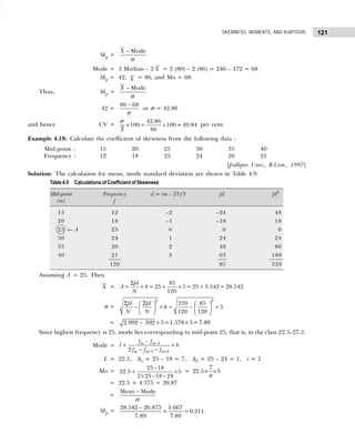 121
SKEWNESS, MOMENTS, AND KURTOSIS
Skp =
− Mode
X
σ
Mode = 3 Median – 2 X = 3 (80) – 2 (86) = 240 – 172 = 68
Skp = 42, X = 86, and Mo = 68.
Thus, Skp =
− Mode
X
σ
42 =
−
86 68
σ
or σ = 42.86
and hence CV = × = ×
42.86
100 100= 49.84
86
X
σ
per cent.
Example 4.19: Calculate the coefficient of skewness from the following data :
Mid-point : 15 20 25 30 35 40
Frequency : 12 18 25 24 20 21
[Jodhpur Univ., B.Com., 1997]
Solution: The calculation for mean, mode standard deviation are shown in Table 4.9.
Table 4.9 Calculations of Coefficient of Skewness
Mid-point Frequency d = (m – 25)/5 fd fd2
(m) f
15 12 –2 –24 48
20 18 –1 –18 18
25 ← A 25 0 0 0
30 24 1 24 24
35 20 2 40 80
40 21 3 63 189
120 85 359
Assuming A = 25. Then
X =
85
= 25 5= 25 3.542= 28.542
120
fd
A h
N
Σ
+ × + × +
σ =
2 2
359 85
5
120 120
fd fd
h
N N
Σ Σ
   
− × = − ×
 
 
 
 
= 2.992 .502 5=1.578 5=7.89
− × ×
Since highest frequency is 25, mode lies corresponding to mid-point 25, that is, in the class 22.5–27.5.
Mode = 1
1 1
2
m m
m m m
f f
l h
f f f
−
− +
−
+ ×
− −
L = 22.5, ∆1 = 25 – 18 = 7, ∆2 = 25 – 24 = 1, i = 5
Mo =
25 18
22.5 5
2 25 18 24
−
+ ×
× − −
=
7
22.5 5
8
+ ×
= 22.5 + 4.375 = 26.87
=
−
Mean Mode
σ
Skp =
28.542 26.875 1.667
= =0.211.
7.89 7.89
−
 