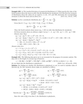 BUSINESS STATISTICS: PROBLEMS AND SOLUTIONS
122
Example 4.20: (a) The standard deviation of symmetrical distribution is 3. What must be the value of the
fourth moment about the mean in order that the distribution be mesokurtic? (b) If the first four moments
of distribution about the values 45 are equal to –4, 22, –117, and 560, determine the corresponding
moments (i) about the mean and (ii) about zero. [M.D. Univ., M.Com., 1999]
Solution: (a) For a mesokurtic distribution, β1 =
2
3
2
2
µ
µ
= 3; β2 = 4
2
2
µ
µ
.
Given that σ = 3, µ2 = σ2 = (3)2 = 9, β2 = 3, µ2 = 9. Hence,
β2(=3) = 4
2
(9)
µ
or µ4 = 243.
Thus, the fourth moment about mean is µ4 = 243, in order that distribution be mesokurtic.
(b) Given moments about an arbitrary origin 5 are µ1
′ = – 4, µ2′ = 22, µ3′ = – 117, µ4′ = 560.
Moments about Mean:
µ2 = µ2′ – (µ1′)2
= 22 – (– 4)2
= 22 – 16 = 6,
µ3 = µ3′ – 3µ1′µ2′ + 2(µ1′)3
= – 117 – 3 (– 4) (22) + 2 (–4)3
= – 117 + 264 – 128 = 19,
µ4 = µ4′ – 4µ1′µ3′ + 6µ2′(µ1′)2
– 3(µ1′)4
= 560 – 4 (– 4) (117) + (22) (– 4)2
– 3 (– 4)4
= 560 – 1872 + 2112 – 768 = 32.
Moments about Zero:
ν1 = 4 + µ1 = 4 = 6 + (1)2
= 7,
ν2 = µ1 + (ν1)2
= 19 + 3 (1) (7) – 2 (1)2
= 19 + 21 – 2 = 38,
ν3 = µ2 + 3ν1ν2 – 2ν1
2
= 32 + 4 (1) (38) – 6 (1)2
(7) + 3(1)4
,
ν4 = µ4 + 4ν1ν2 – 6(ν1)2
ν2 + 3ν1
4
= 32 + 152 – 42 + 3 = 145.
Example 4.21: The following data given are to an economist for the purpose of economic analysis. The
data refer to the length of a certain type of batteries.
n = 100, Σfd = 50, Σfd2
= 1970, Σfd3
= 2948, and Σfd4
= 86.752, in which d = (x – 48).
do you think that the distribution is platykurtic? [Delhi Univ., B.Com.(H), 1998]
Solution: For finding out whether the distribution is platykurtic or not, we need to calculate value of
Kurtosis, β2. For this, moments about origin are calculated as follows:
µ1′ =
50
= = 0.5
100
fd
N
Σ
; µ2′ =
2
1970
= =19.7
100
fd
N
Σ
;
µ3′ =
3
2948
= = 29.48
100
fd
N
Σ
; µ4′ =
4
86752
= =867.52
100
fd
N
Σ
.
µ2 = µ2′ – (µ1′)2
= 19.7 – (.5)2
= 19.45
µ3 = µ3′ – 3µ1′µ2
′ = 2 (µ1′)3 = 29.48 – 3(.5) (19.7) + 2(.5)3
= 29.48 – 29.55 + 0.25 = 0.18,
µ4 = µ4′ – 4µ1′µ3′ + 6µ1′2
– 3 (µ1′)4
= 867.82 – 4 (.5) (29.48) + 6 (19.7) (.5)2
– 3(.5)4
= 867.52 – 58.96 + 29.25 – 0.1875 = 837.6225.
Kurtosis, β2 = 4
2
2
µ
µ
= β2 = 2
837.6225 837.6225
= = 2.214( 3)
378.3025
(19.45)
< .
Since the value of β2 is less than 3, the distribution is platykurtic.
 