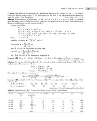 123
SKEWNESS, MOMENTS, AND KURTOSIS
Example 4.22: The first four moments of a distribution about arbitrary point x = 4 are 1, 4, 10, and 45.
Obtain the various characteristics of the distribution on the basis of the information given. Comment
upon the nature of the distribution. [B.A. (H) Eco., D.U., 1995]
Solution: Moments about arbitrary point x = 4 are µ3′ = 1, µ2′ = 4, µ3
′ = 10, µ4′ = 45, and A = 0. On the
basis of this information, the moments about mean and the values of arithmetic mean, standard deviation,
skewness, and kurtosis are determined as follows:
Moments about Mean:
µ1 = 1,
µ2 = µ2′ – (µ1′)2
= 4 – (1)2
= 3,
µ3 = µ3′ – 3µ1′µ2′ + 2(µ1′)3
= 10 – 3 (1) (4) + 2 (1)3
= 10 – 12 + 2 = 0,
µ4 = µ4′ – 4µ1′µ3′ + 6µ2′2
(µ2′)2
– 3 (µ1′)4
= 45 – 4 (1) (10) + 6 (4) (1)2
– 3 (1)4
= 45 – 40 + 24 – 3 = 26.
Mean, x = µ1′ = 1
Standard Deviation, σ = 2 = 3 =1.732
µ
Skewnesses, β1 =
2 2
3
2 2
2
(0)
= =0
(3)
µ
µ
Since β1 is zero, the distribution is symmetrical
Kurtosis, β2 = 4
2 2
2
26 26
= = = 2.89
9
(3)
µ
µ
.
Since β2 is less than 3, the distribution is platykurtic.
Example 4.23: Given Q1 = 18, Q3 = 25, Mode = 21, Mean = 18, find the coefficient of skewness.
[Kurukshetra Univ., M.A.(Eco.), 1997]
Solution: We are given Q1, Q2, and mode. But we need median for calculating skewness. The value of
median can be determined as follows:
Mode = 3 Median – 2X
21 = 3 Median – 2 × 18
3 Median = 57 or Median = 19.
Hence, Bowley’s coefficient of skewness is
Skb = 3 1
3 1
2 Med
Q Q
Q Q
+ −
−
=
25 18 2 (19) 43 38
= = 0.714.
254 18 7
+ − −
+
−
Example 4.24: Calculate coefficient of skewness by Karl Pearson’s method the value of β1 and β2 for the
following data:
Profits (Rs. Lakhs) : 10 – 20 20 – 30 30 – 40 40 – 50 50 – 60
No. of Companies : 18 20 30 22 10
[M.D. Univ., M.Com., 1998; Kumaun Univ., MBA, 2004]
Solution: Calculations for Karl Pearson’s coefficient of skewness are shown below:
Profit Mid-point Number of d = (m – 35)/10 fd fd2
fd3
fd4
(m) Companies
(f)
10–20 15 18 –2 –36 72 –144 288
20–30 25 20 –1 –20 20 –20 20
30–40 35 ← A 30 ← fm 0 0 0 0 0
40–50 45 22 1 22 22 22 22
50–60 55 10 2 20 40 80 160
100 –145 154 –62 490
 