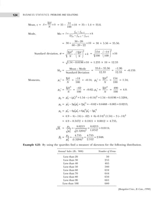 BUSINESS STATISTICS: PROBLEMS AND SOLUTIONS
124
Mean, x =
fd
A h
N
Σ
+ × = 35 – ×
14
10
100
= 35 – 1.4 = 33.6.
Mode, Mo = 1
1 1
2
m m
m m m
f f
l h
f f f
−
− +
−
+ ×
− −
=
30 20
30 10
60 20 22
−
+ ×
− −
= 30 + 5.56 = 35.56.
Standard deviation, σ =
2
2
fd fd
h
N N
Σ Σ
 
− ×
 
 
=
−
 
− ×
 
 
2
154 14
10
100 100
= − ×
1.54 0.0196 10 = 1.233 × 10 = 12.33
SkP =
Mean – Mode
Standard Deviation
=
−
33.6 35.56
12.33
=
−1.96
12.33
= –0.159.
Moments, µ1′ =
Σfd
N
=
−14
100
= –0.14; µ2′ =
Σ 2
fd
N
=
154
100
= 1.54;
µ3′ =
Σ 3
fd
N
=
−62
100
= –0.62; µ4′ =
Σ 4
fd
N
=
490
100
= 4.9.
µ2 = ′ ′
− − − −
2 2
2 1
( ) =1.54 ( 0.14) =1.54 0.0196=1.5204
µ µ ,
µ3 = ′ ′ ′ ′
− + − + −
3
3 1 2 1
3 2 = 0.62 0.6468 0.005=0.0213
µ µ µ µ ,
µ4 = ′ ′ ′ ′ ′ ′
− + −
2 4
4 1 3 1 2 1
4 6 3
µ µ µ µ µ µ
= 4.9 – 4(–.14) (– .62) + 6(–0.14)2
(1.54) – 3 (–.14)4
= 4.9 – 0.3472 + 0.1811 + 0.0012 = 4.735,
1
β = =
3
3 2
2
0.0213 0.0213
= =0.0114.
1.8747
(1.5204)
µ
µ
β2 = 4
2 2
2
4.735 4.735
= = =2.048.
2.312
(1.5204)
µ
µ
Example 4.25: By using the quartiles find a measure of skewness for the following distribution.
Annual Sales (Rs. ’000) Number of Firms
Less than 20 30
Less than 30 255
Less than 40 465
Less than 50 580
Less than 60 634
Less than 70 644
Less than 80 650
Less than 90 665
Less than 100 680
[Bangalore Univ., B. Com., 1998]
 